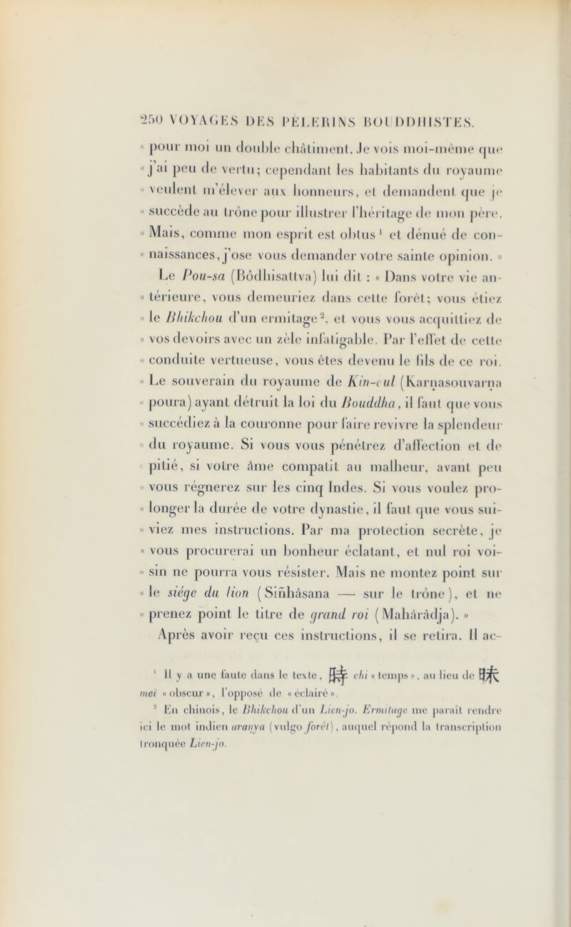  pour moi un double* châtiment. Je vois moi-mème qu<*  J ai peu de vertu; cependant les habitants du royaume  veulent m’élever aux honneurs, et demandent (jue j<* 11 succède au trône pour illustrer l’héritage de mon père. « Mais, comme mon esprit est obtus 1 et dénué de con- 11 naissances, j’ose vous demander votre sainte opinion. » Le Pou-sa (Bôdhisattva) lui dit : « Dans votre vie an- 11 térieure, vous demeuriez dans cette forêt; vous étiez  le Bhikchou d’un ermitage2, et vous vous acquittiez de « vos devoirs avec un zèle infatigable. Par l’effet de cette « conduite vertueuse, vous êtes devenu le (ils de ce roi. « Le souverain du royaume de Kin-oul (Karnasouvarnr poura) ayant détruit la loi du Bouddha , il faut que vous  succédiez à la couronne pour faire revivre la splendeu du royaume. Si vous vous pénétrez d’affection et de pitié, si votre âme compatit au malheur, avant peu vous régnerez sur les cinq Indes. Si vous voulez pro- « longer la durée de votre dynastie, il faut que vous sui-  viez mes instructions. Par ma protection secrète, p* « vous procurerai un bonheur éclatant, et nul roi voi- n sin ne pourra vous résister. Mais ne montez point sur «le siège du lion ( Sinhâsana — sur le trône), et ne « prenez point le titre de grand roi (Mahàrâdja). » Ap rès avoir reçu ces instructions, il se retira. Il ac- 1 II y a une faute dans le texte, chi « temps», au lieu de meï «obscur», l’opposé de «éclairé». ■ En chinois, le Bhikchou d un Lien-jo. Ermitage me paraît rendre ici le mol indien aranya (vulgo forci), auquel répond la transcription tronquée Lien-jo.