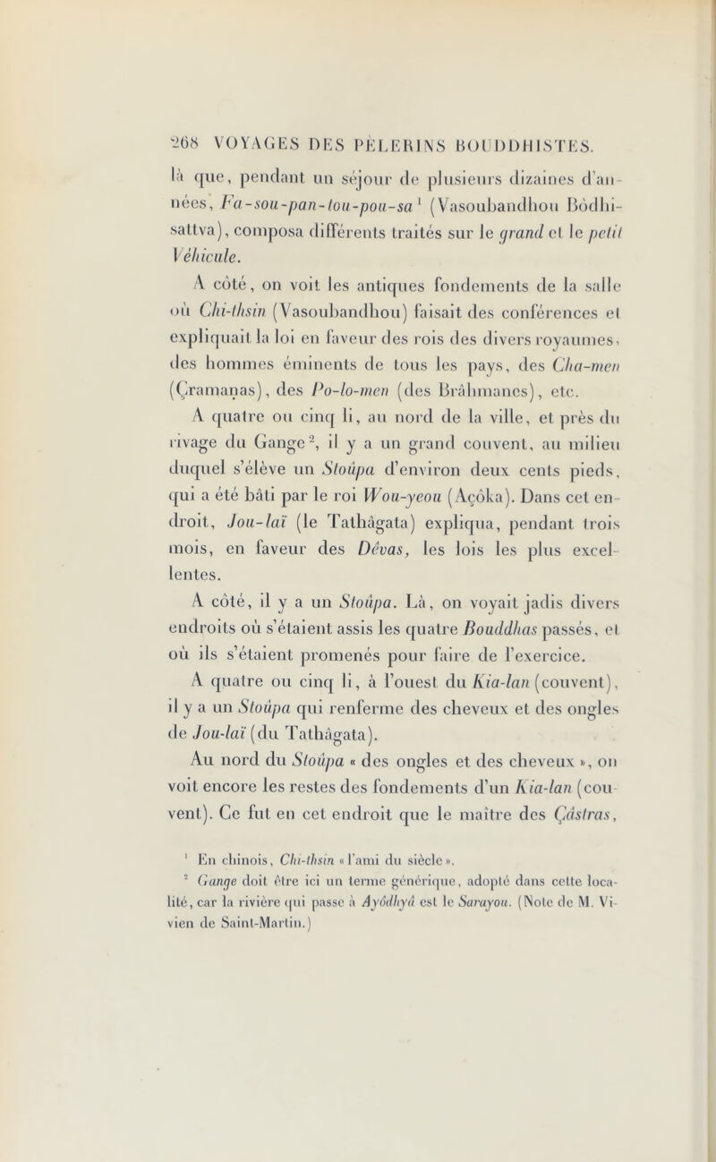 la que, pendant un séjour de plusieurs dizaines dan nées, Fa-sou-pan-toii-pou-sa1 (Vasoubandhou Bôdlii- sattva), composa différents traités sur le grand el le petit Véhicule. A côté, on voit les antiques fondements de la salle ou Chi-lhsin (Vasoubandhou) faisait des conférences el expliquait la loi en laveur des rois des divers royaumes» des hommes éminents de tous les pays, des Cha-men (Çramanas), des Po-lo-men (des Brahmanes), etc. A quatre ou cinq li, au nord de la ville, et près du rivage du Gange2, il y a un grand couvent, au milieu duquel s’élève un Stoûpa d’environ deux cents pieds, qui a été bâti par le roi Wou-ycou (Açôka). Dans cet en- droit, Jou-lciï (le Tathâgata) expliqua, pendant trois mois, en faveur des Dévas, les lois les plus excel lentes. A côté, d y a un Stoiïpa. Là, on voyait jadis divers endroits où s’étaient assis les quatre Bouddhas passés, et où ils s’étaient promenés pour faire de l'exercice. A quatre ou cinq li, à l’ouest du Kia-lan (couvent), il y a un Stoûpa qui renferme des cheveux et des ongles de Jou-laï (du Tathâgata). Au nord du Stoûpa « des ongles et des cheveux son voit encore les restes des fondements d’un Ivia-lan (cou vent). Ce fut en cet endroit que le maître des Çdslras, 1 En chinois, Chi-lhsin « l’ami du siècle». 2 Gange doit être ici un terme générique, adopté dans cette loca- lité, car la rivière qui passe à Ayodhya est le Sarayou. (Note de M. Vi- vien de Saint-Martin.)