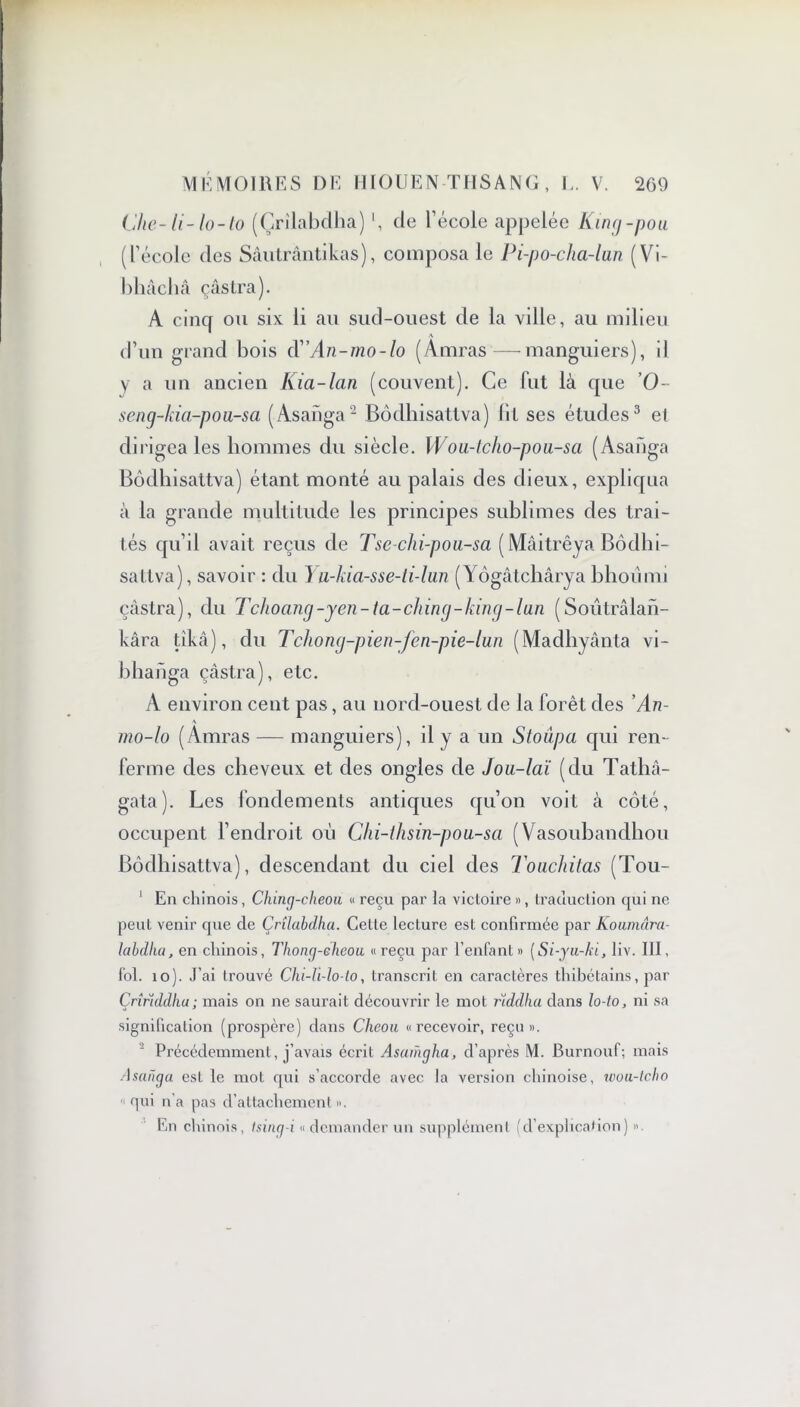 Uie-li-lo-to (Çrilabdha) de l’école appelée King-pou (l’école des Sâutrântikas), composa le Pi-po-cha-lun (Vi- bhâcliâ çâstra). A cinq ou six li au sud-ouest de la ville, au milieu d’un grand bois dAn-mo-lo (Amras—manguiers), il y a un ancien Kia-lan (couvent). Ce fut là que 0- seng-kia-pou-sa (Asanga2 Bôdhisattva) lit ses études3 et dirigea les hommes du siècle. Wou-tclio-pou-sa (Asanga Bôdhisattva) étant monté au palais des dieux, expliqua à la grande multitude les principes sublimes des trai- tés qu’il avait reçus de Tsc-chi-pou-sa ( Mâitrêya Bôdhi- sattva), savoir : du ) u-kia-sse-ti-lun (Yôgâtchârya bhoiimi çâstra), du Tchoang-yen-ta-ching-king-lun (Soûtrâlan- kâra tîkâ), du Tchong-pien-fen-pie-lun (Madhyânta vi- bhanga çâstra), etc. A environ cent pas, au nord-ouest de la forêt des 'An- A mo-lo (Amras — manguiers), il y a un Stoupa qui ren- ferme des cheveux et des ongles de Jou-laï (du Tathâ- gata). Les fondements antiques qu’on voit à côté, occupent l’endroit oii Chi-lhsin-pou-sci (Vasoubandhou Bôdhisattva), descendant du ciel des Touchitas (Tou- 1 En chinois, Ching-cheou « reçu par la victoire », traduction qui ne peut venir que de Çrîlabdha. Celte lecture est confirmée par Koumâra- labdlia, en chinois, Thong-eheou « reçu par l’enfant » (Si-yu-ki, liv. Ill, fol. îo). J’ai trouvé Chi-li-lo-lo, transcrit en caractères thibétains, par Çrîrïddhu; mais on ne saurait découvrir le mot rïddha dans lo-to, ni sa signification (prospère) dans Cheou «recevoir, reçu». ’ Précédemment, j’avais écrit Asamgha, d’après M. Burnouf; mais Asanga est le mot qui s’accorde avec la version chinoise, wou-lcho qui n a pas d’attachement ». En chinois, tsing-i « demander un supplément (d’explication) ».