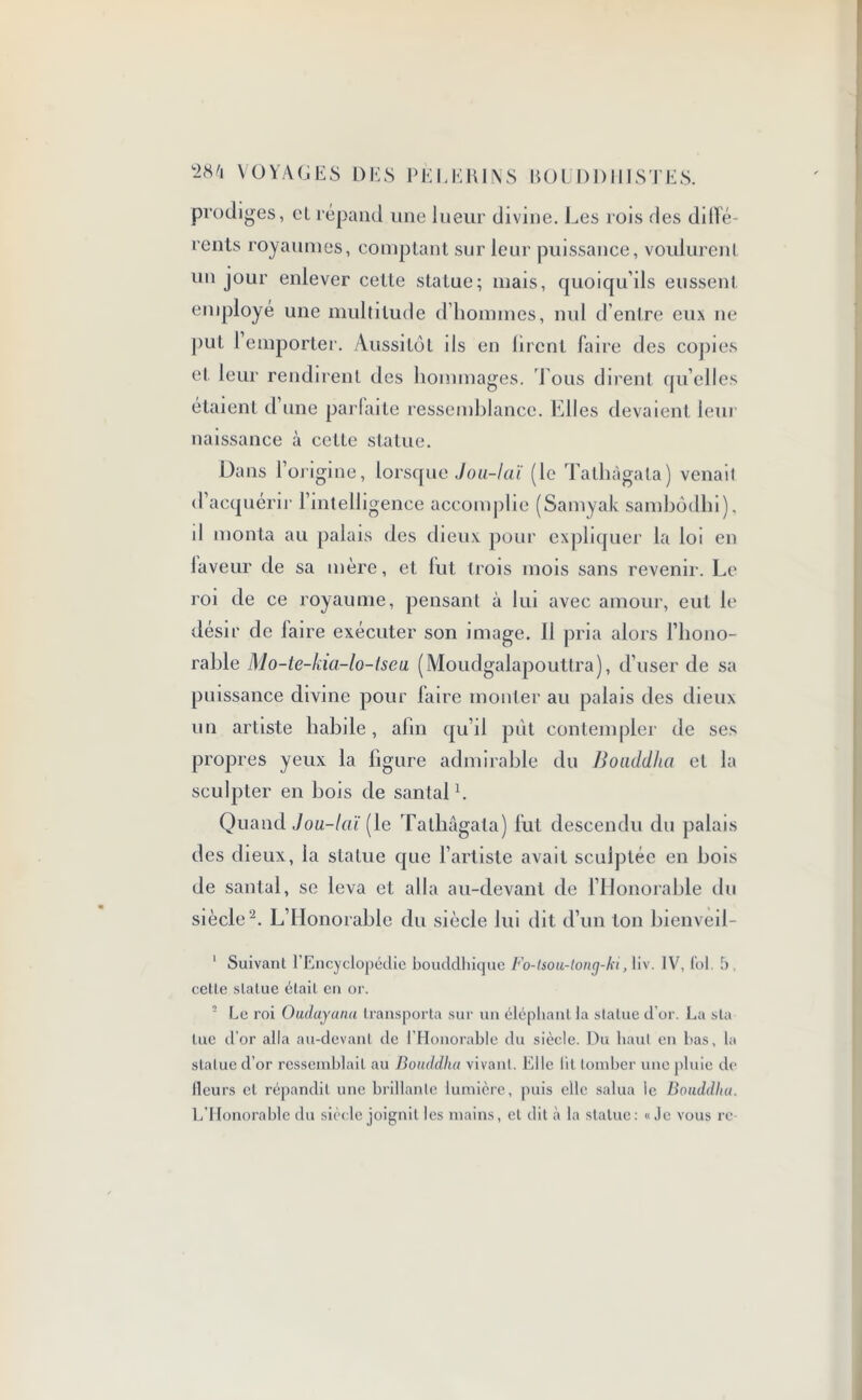 prodiges, cl répand une lueur divine. Les rois des dilfé- rents royaumes, comptant sur leur puissance, voulurent un jour enlever cette statue; mais, quoiqu’ils eussent employé une multitude d’hommes, nul d’entre eux ne put 1 emporter. Aussitôt ils en liront faire des copies et leur rendirent des hommages. 'Tous dirent quelles étaient d’une parlaite ressemblance. Elles devaient leur naissance à celle statue. Dans l’origine, lorsque Jou-laï (le Talliàgala) venait d’acquérir l’intelligence accomplie (Samyak sambôdhi). il monta au palais des dieux pour expliquer la loi en laveur de sa mère, et lut trois mois sans revenir. Le roi de ce royaume, pensant à lui avec amour, eut le désir de faire exécuter son image. 11 pria alors l’hono- rable Mo-te-kia-lo-iseu. (Moudgalapouttra), d’user de sa puissance divine pour faire monter au palais des dieux un artiste habile, afin qu’il put contempler de ses propres yeux la figure admirable du Bouddha et la sculpter en bois de santal1. Quand Jou-laï (le Tathagata) fut descendu du palais des dieux, la statue que l’artiste avait sculptée en bois de santal, se leva et alla au-devant de l’Honorable du siècle 2. L’Honorable du siècle lui dit d’un ton bienveii- ' Suivant l’Encyclopédie bouddhique Fo-isou-long-ki, liv. IV, fol. b , celle statue était en or. 2 Le roi Oudayanu transporta sur un éléphant la statue d’or. La sla tue d’or alla au-devant de l’Honorable du siècle. Du haut en bas, la statue d’or ressemblait au Bouddha vivant. Elle lit tomber une pluie de fleurs et répandit une brillante lumière, puis elle salua le Bouddha. L’Honorable du siècle joignit les mains, et dit à la statue: «Je vous rc