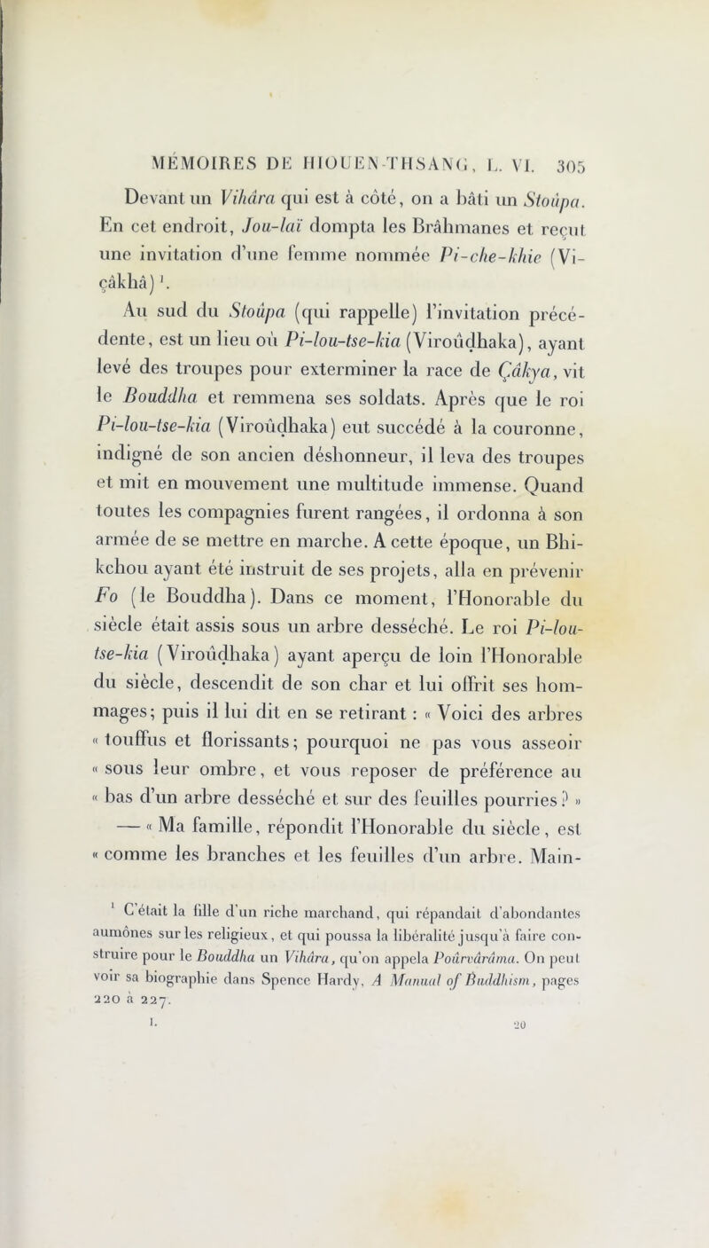 Devant un Vihâra qui est à côté, on a bâti un Stoûpa. En cet endroit, Jou-laï dompta les Brahmanes et reçut une invitation d’une femme nommée Pi-che-khie (Vi- çâkliâ) Au sud du Stoûpa (qui rappelle) l’invitation précé- dente, est un lieu où Pi-lou-tse-kia (Viroüdhaka), ayant levé des troupes pour exterminer la race de Çcîkya, vit le Bouddha et remmena ses soldats. Après que le roi Pi-lou-tse-kia (Viroüdhaka) eut succédé à la couronne, indigné de son ancien déshonneur, il leva des troupes et mit en mouvement une multitude immense. Quand toutes les compagnies furent rangées, il ordonna à son armée de se mettre en marche. A cette époque, un Bhi- kchou ayant été instruit de ses projets, alla en prévenir Fo (le Bouddha). Dans ce moment, l’Honorable du siècle était assis sous un arbre desséché. Le roi Pi-lou- tse-kia (Viroüdhaka) ayant aperçu de loin l’Honorable du siècle, descendit de son char et lui offrit ses hom- mages; puis il lui dit en se retirant : « Voici des arbres «touffus et florissants; pourquoi ne pas vous asseoir « sous leur ombre, et vous reposer de préférence au « bas d’un arbre desséché et sur des feuilles pourries? » — « Ma famille, répondit l’Honorable du siècle, est « comme les branches et les feuilles d’un arbre. Main- C était la 1111e d’un riche marchand, qui répandait d’abondantes aumônes sur les religieux, et qui poussa la libéralité jusqu’à faire con- struire pour le Bouddha un Vihâra, qu’on appela Poûrvârâma. On peut voir sa biographie dans Spence Hardy, A Manual of Buddhism, pages 220 à 227. 20 1.