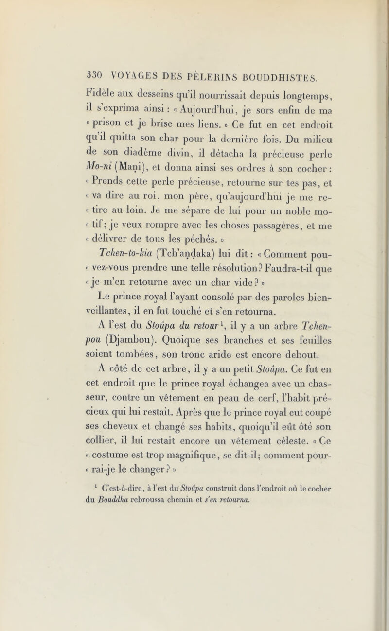 Fidèle aux desseins qu’il nourrissait depuis longtemps, il s exprima ainsi : « Aujourd’hui, je sors enfin de ma « prison et je brise mes liens. » Ce fut en cet endroit qu il quitta son char pour la dernière fois. Du milieu de son diadème divin, il détacha la précieuse perle Mo-ni (Main), et donna ainsi ses ordres à son cocher: « Prends cette perle précieuse, retourne sur tes pas, et « va dire au roi, mon père, qu’aujourd’hui je me re- “ tire au loin. Je me sépare de lui pour un noble mo- « tif ; je veux rompre avec les choses passagères, et me « délivrer de tous les péchés. » Tchen-to-kia (Tch’andaka) lui dit : « Comment pou- « vez-vous prendre une telle résolution? Faudra-t-il que «je m’en retourne avec un char vide? » Le prince royal l’ayant consolé par des paroles bien- veillantes, il en fut touché et s’en retourna. A l’est du Stoûpa du retour1, il y a un arbre Tchen- pou (Djambou). Quoique ses branches et ses feuilles soient tombées, son tronc aride est encore debout. A côté de cet arbre, il y a un petit Stoûpa. Ce fut en cet endroit que le prince royal échangea avec un chas- seur, contre un vêtement en peau de cerf, l’habit pré- cieux qui lui restait. Après que le prince royal eut coupé ses cheveux et changé ses habits, quoiqu’il eut ôté son collier, il lui restait encore un vêtement céleste. « Ce « costume est trop magnifique, se dit-il; comment pour- « rai-je le changer? » 1 C’est-à-dire, à l’est du Stoiîpa construit dans l’endroit où le cocher du Bouddha rebroussa chemin et s’en retourna.