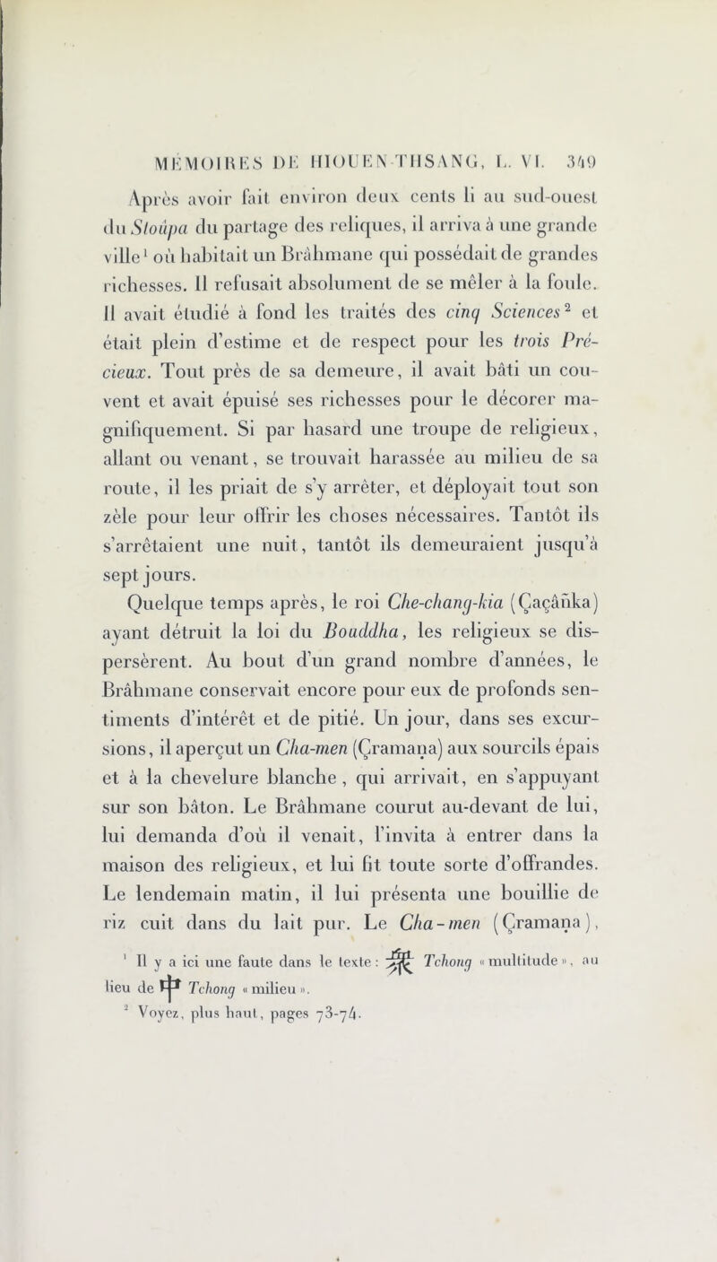 Après avoir fait environ deux cents li au sud-ouest du Sloûpa du partage des reliques, il arriva à une grande ville1 où habitait un Brahmane qui possédait de grandes richesses. 11 refusait absolument de se mêler à la foule. Il avait étudié à fond les traités des cinq Sciences2 et était plein d’estime et de respect pour les trois Pré- cieux. Tout près de sa demeure, il avait bâti un cou- vent et avait épuisé ses richesses pour le décorer ma- gnifiquement. Si par hasard une troupe de religieux, allant ou venant, se trouvait harassée au milieu de sa route, il les priait de s’y arrêter, et déployait tout son zèle pour leur offrir les choses nécessaires. Tantôt ils s’arrêtaient une nuit, tantôt ils demeuraient jusqu’à sept jours. Quelque temps après, le roi Che-chang-kia (Çaçânka) ayant détruit la loi du Bouddha, les religieux se dis- persèrent. Au bout d’un grand nombre d’années, le Brahmane conservait encore pour eux de profonds sen- timents d’intérêt et de pitié. Un jour, dans ses excur- sions, il aperçut un Cha-men (Çramana) aux sourcils épais et à la chevelure blanche, qui arrivait, en s’appuyant sur son bâton. Le Brâhmane courut au-devant de lui, lui demanda d’où il venait, l’invita à entrer dans la maison des religieux, et lui fit toute sorte d’offrandes. Le lendemain matin, il lui présenta une bouillie de riz cuit dans du lait pur. Le Cha-men (Çramana), 1 II y a ici une faule dans le texte: Tchong « multitude », au lieu de ï-j-* Tchong « milieu ». 2 Voyez, plus haut, pages -j'b-glx-