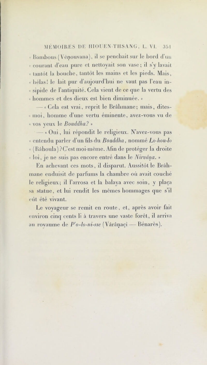 « Bambous (Vènouvana), il se penchait sur le bord d’un < courant d’eau pure et nettoyait son vase; il s’y lavait « tantôt la bouche, tantôt les mains et les pieds. Mais, « hélas! le lait pur d’aujourd’hui ne vaut pas l’eau in- « sipide de l’antiquité. Cela vient de ce que la vertu des « hommes et des dieux est bien diminuée. » -« Cela est vrai, reprit le Brahmane; mais, dites- « moi, homme d’une vertu éminente, avez-vous vu de « vos yeux le Bouddha? » « Oui, lui répondit le religieux. N’avez-vous pas « entendu parler d’un fils du Bouddha, nommé Lo-hou-lo « (Râhoula) ? C’est moi-même. Afin de protéger la droite « loi, je ne suis pas encore entré dans le Nirvana. » En achevant ces mots, il disparut. Aussitôt le Brah- mane enduisit de parfums la chambre où avait couché le religieux; il l’arrosa et la balaya avec soin, y plaça sa statue, et lui rendit les mêmes hommages que s’il eut été vivant. Le voyageur se remit en route, et, après avoir fait environ cinq cents b à travers une vaste forêt, il arriva au royaume de P'o-lo-ni-sse (Vârânaçî — Bénarès).