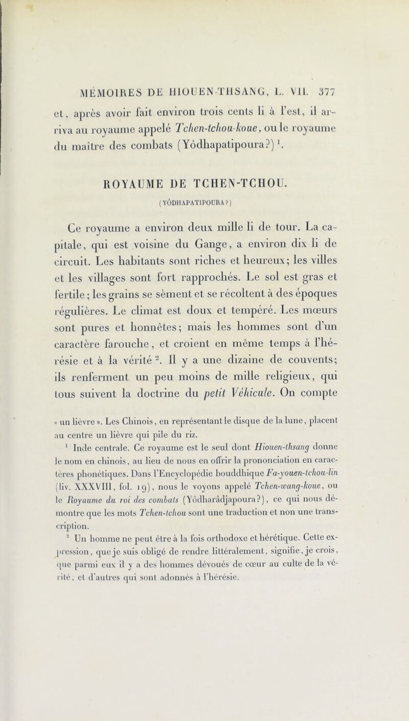 cl, après avoir lait environ trois cents li a lest, il ar- riva au royaume appelé Tchen-tchou-koue, ouïe royaume du maître des combats ( Yôdhapatipoura?)h ROYAUME DE TCHEN-TCHOU. (YÔDHAPATIPOURA?) Ce royaume a environ deux mille li de tour. La ca- pitale, qui est voisine du Gange, a environ dix li de circuit. Les habitants sont riches et heureux ; les villes et les villages sont fort rapprochés. Le sol est gras et fertile ; les grains se sèment et se récoltent à des époques régulières. Le climat est doux et tempéré. Les mœurs sont pures et honnêtes; mais les hommes sont d’un caractère farouche, et croient en même temps à l’hé- résie et à la vérité2. 11 y a une dizaine de couvents; ils renferment un peu moins de mille religieux, qui tous suivent la doctrine du petit Véhicule. On compte « un lièvre ». Les Chinois, en représentant le disque de la lune, placent au centre un lièvre qui pile du riz. 1 Inde centrale. Ce royaume est le seul dont Hiouen-thsaiig donne le nom en chinois, au lieu de nous en offrir la prononciation en carac- tères phonétiques. Dans l’Encyclopédie bouddhique Fa-youen-tehoulin (liv. XXXVIII, fol. 19), nous le voyons appelé Tchen-wang-koue, ou le Ixoyuume du roi des combuls (Yôdharâdjapoura?), ce qui nous dé- montre que les mots Tchen-lchou sont une traduction et non une trans- cription. 2 Un homme ne peut être à la fois orthodoxe et hérétique. Cette ex- pression, que je suis obligé de rendre littéralement, signifie, je crois, que parmi eux il y a des hommes dévoués de cœur au culte de la vé- rité, cl d’autres qui sont adonnés à l’hérésie.