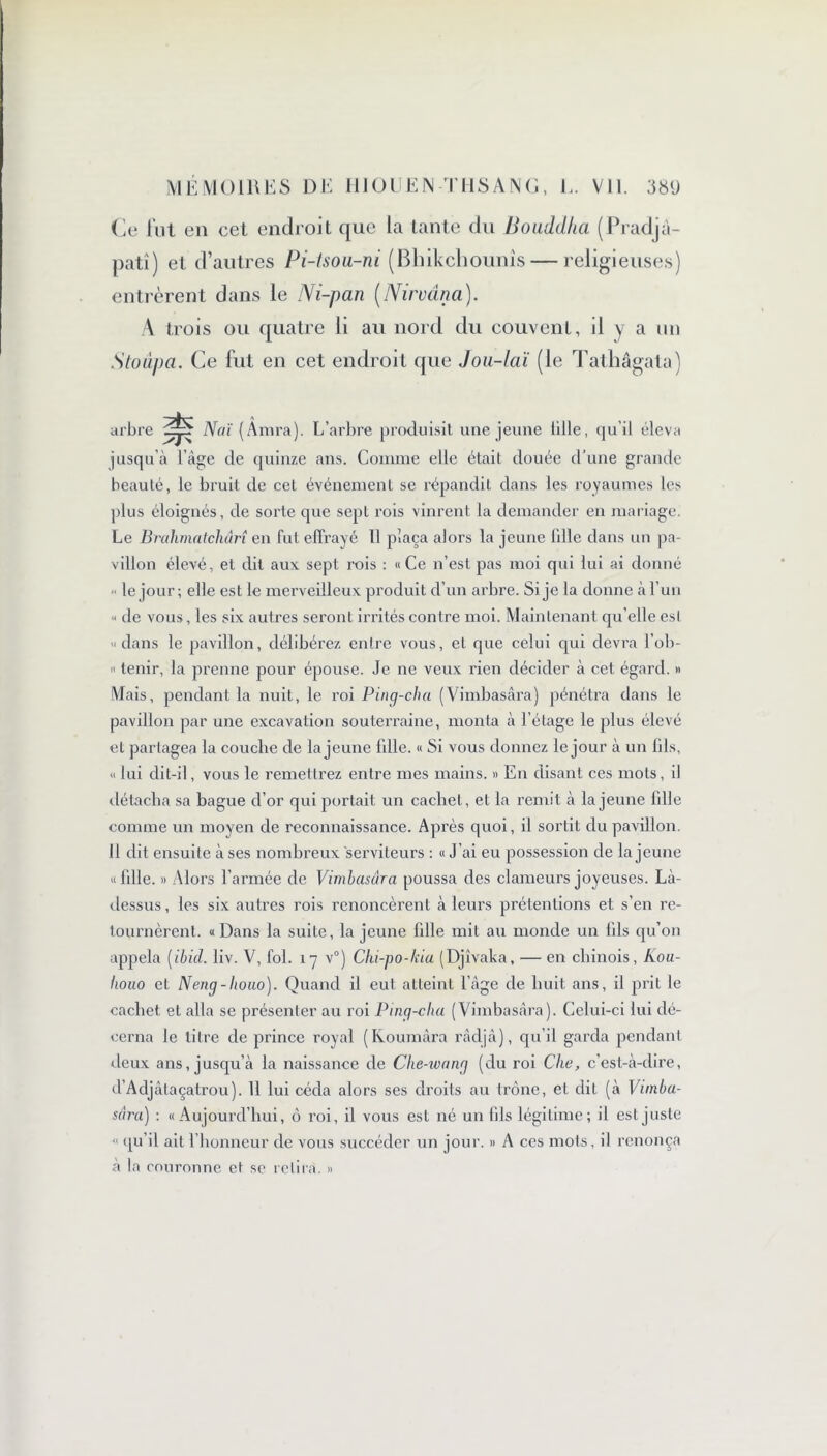 Ce fut en cet endroit que la tante du Bouddha (Pradjà- patî) et d’autres Pi-tsou-ni (Bhikchounis — religieuses) entrèrent dans le Ni-pan (Nirvana). A trois ou quatre li au nord du couvent, il y a un Stoûpa. Ce fut en cet endroit que Jou-laï (le Tathâgata) arbre Naï ( Anira). L’arbre produisit une jeune tille, qu’il éleva jusqu’à l’àge de quinze ans. Comme elle était douée d'une grande beauté, le bruit de cet événement se répandit dans les royaumes les plus éloignés, de sorte que sept rois vinrent la demander en mariage. Le Brahmatchârî en fut effrayé II plaça alors la jeune fdle dans un pa- villon élevé, et dit aux sept rois : «Ce n’est pas moi qui lui ai donné ■ le jour; elle est le merveilleux produit d’un arbre. Si je la donne à l’un « de vous, les six autres seront irrités contre moi. Maintenant qu’elle est «dans le pavillon, délibérez entre vous, et que celui qui devra l’ob- « tenir, la prenne pour épouse. Je ne veux rien décider à cet égard. » Mais, pendant la nuit, le roi Ping-cha (Vimbasâra) pénétra dans le pavillon par une excavation souterraine, monta à l’étage le plus élevé et partagea la couche de la jeune fdle. « Si vous donnez le jour à un lils, « lui dit-il, vous le remettrez entre mes mains. » En disant ces mots, il détacha sa bague d’or qui portait un cachet, et la remit à la jeune fdle comme un moyen de reconnaissance. Après quoi, il sortit du pavillon. Il dit ensuite à ses nombreux serviteurs : « J’ai eu possession de la jeune « fdle. » Alors l’armée de Vimbasâra poussa des clameurs joyeuses. Là- dessus, les six autres rois renoncèrent à leurs prétentions et s’en re- tournèrent. «Dans la suite, la jeune fdle mit au monde un fds qu’on appela [ibid. liv. V, fol. 17 v°) Cki-po-kiu (Djîvaka, — en chinois, Kou- houo et Neng-houo). Quand il eut atteint l’àge de huit ans, il prit le cachet et alla se présenter au roi Ping-cha (Vimbasâra). Celui-ci lui dé- cerna le titre de prince royal (Koumâra râdjâ), qu’il garda pendant deux ans, jusqu’à la naissance de Clie-ivang (du roi Che, c’est-à-dire, d’Adjâlaçatrou). 11 lui céda alors ses droits au trône, et dit (à Vunba- sâra) : « Aujourd’hui, ô roi, il vous est né un fils légitime; il est juste « qu’il ail 1 honneur de vous succéder un jour. » A ces mots, il renonça à la couronne et se relira. »