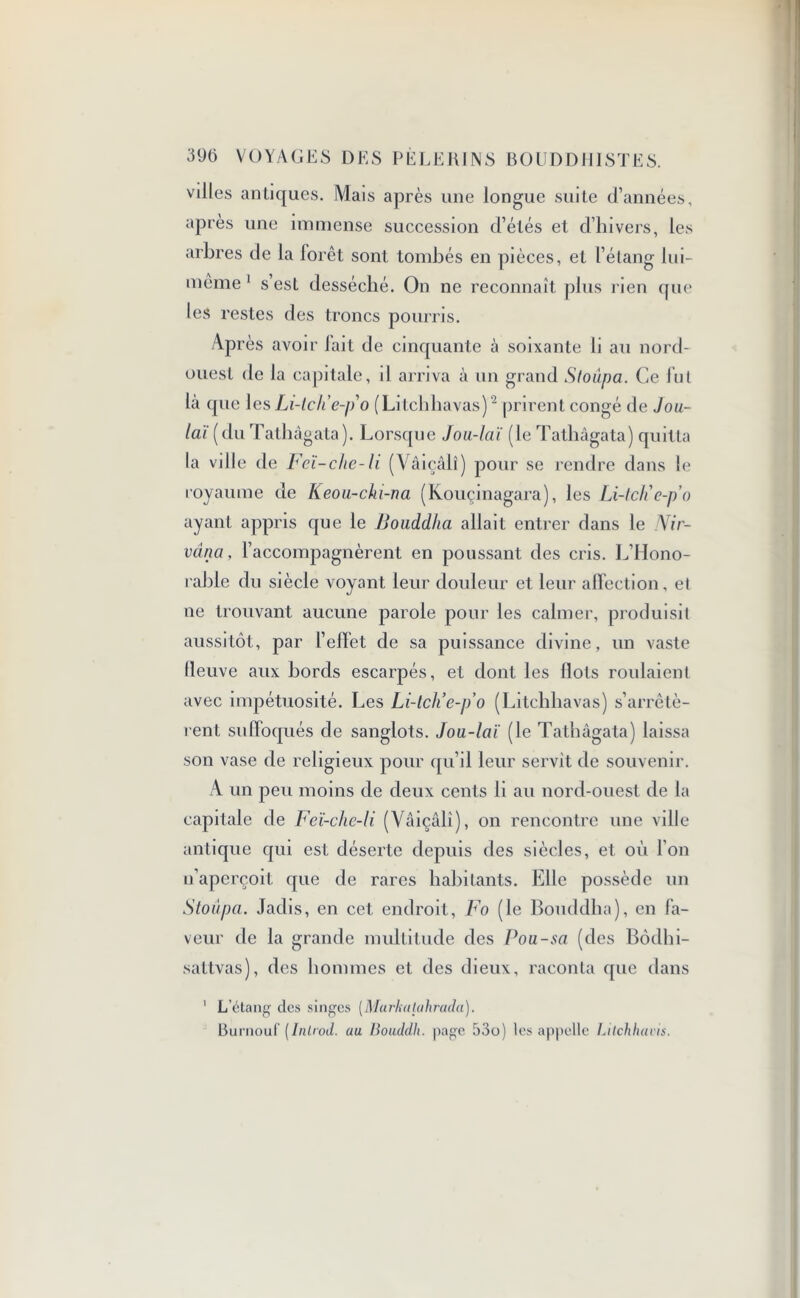 villes antiques. Mais après une longue suite d’années, après une immense succession d’étés et d’hivers, les arbres de la forêt sont tombés en pièces, et l’étang lui- même 1 s est desséché. On ne reconnaît plus rien que les restes des troncs pourris. Après avoir lait de cinquante à soixante li au nord- ouest de la capitale, il arriva à un grand Sloûpa. Ce fut la que les Li-lc/i e-po (Litchhavas)2 prirent congé de Jou- laï [ du Tathàgata). Lorsque Jou-laï (le Tathâgata) quitta la vi lie de Fcï-chc-li (Vâiçâlî) pour se rendre dans le royaume de Keou-chi-na (Kouçinagara), les Li-lch'c-po ayant appris que le Bouddha allait entrer dans le Nir- vana, l’accompagnèrent en poussant des cris. L’Hono- rable du siècle voyant leur douleur et leur affection, et ne trouvant aucune parole pour les calmer, produisit aussitôt, par l’effet de sa puissance divine, un vaste (leuve aux bords escarpés, et dont les Ilots roulaient avec impétuosité. Les Li-tch’e-p’o (Litchhavas) s’arrêtè- rent suffoqués de sanglots. Jou-laï (le Tathàgata) laissa son vase de religieux pour qu’il leur servit de souvenir. A un peu moins de deux cents li au nord-ouest de la capitale de Feï-che-li (Vâiçâli), on rencontre une ville antique qui est déserte depuis des siècles, et. où l’on n’aperçoit que de rares habitants. Elle possède un Stoûpa. Jadis, en cet endroit, Fo (le Bouddha), en fa- veur fie la grande multitude des Pou-sa (des Bôdhi- sattvas), des hommes et des dieux, raconta que dans 1 L’étang des singes (Murkalahrada). Burnouf (Inlrod. au Bouddh. page 53o) les appelle Litchhavis.