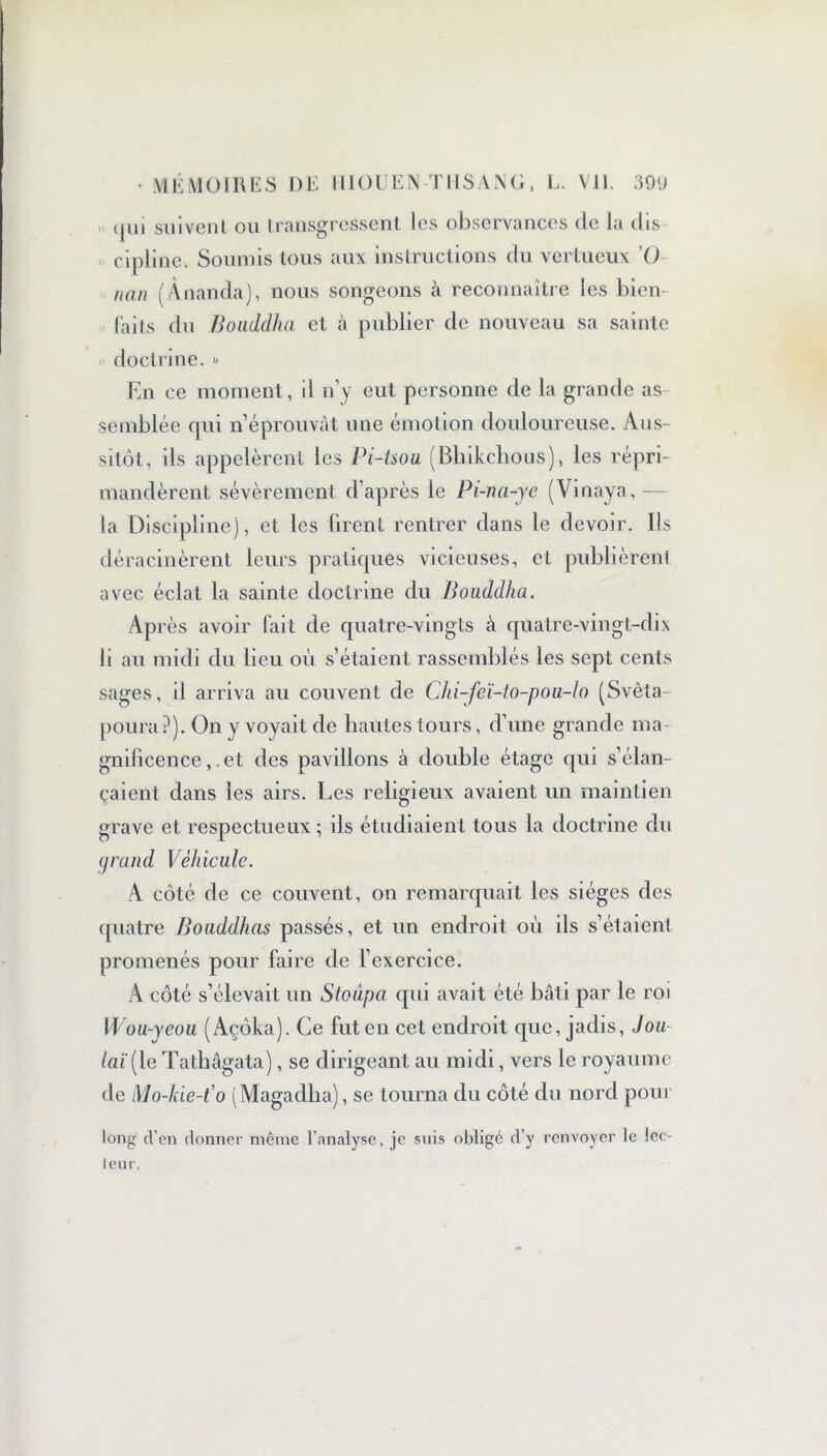 qui suivent ou transgressent les observances de la dis cipline. Soumis tous aux instructions du vertueux '() nan (Ânanda), nous songeons à reconnaître les bien laits du Bouddha et à publier de nouveau sa sainte doctrine. » En ce moment, il n’y eut personne de la grande as semblée qui n’éprouvât une émotion douloureuse. Aus- sitôt, ils appelèrent les Pi-tsou (Bbikchous), les répri- mandèrent sévèrement d’après le Pi-na-ye (Vinaya, — la Discipline), et les firent rentrer dans le devoir. Ils déracinèrent leurs pratiques vicieuses, et publièrent avec éclat la sainte doctrine du Bouddha. Ap rès avoir fait de quatre-vingts à quatre-vingt-dix li au midi du lieu où s’étaient rassemblés les sept cents sages, il arriva au couvent de Chi-feï-to-pou-lo (Svêta poura ?). On y voyait de hautes tours, d’une grande ma- gnificence, .et des pavillons à double étage qui s’élan- çaient dans les airs. Les religieux avaient un maintien grave et respectueux; ils étudiaient tous la doctrine du grand Véhicule. A côté de ce couvent, on remarquait les sièges des quatre Bouddhas passés, et un endroit où ils s’étaient promenés pour faire de l’exercice. A côté s’élevait un Stoùpa qui avait été bâti par le roi Wou-yeou (Açôka). Ce fut en cet endroit que, jadis, J ou laï[le Tathâgata), se dirigeant au midi, vers le royaume de l\lo-kie-t’o (Magadlia), se tourna du côté du nord pour long d’en donner même l’analyse, je suis obligé d’y renvoyer le lec- leur.