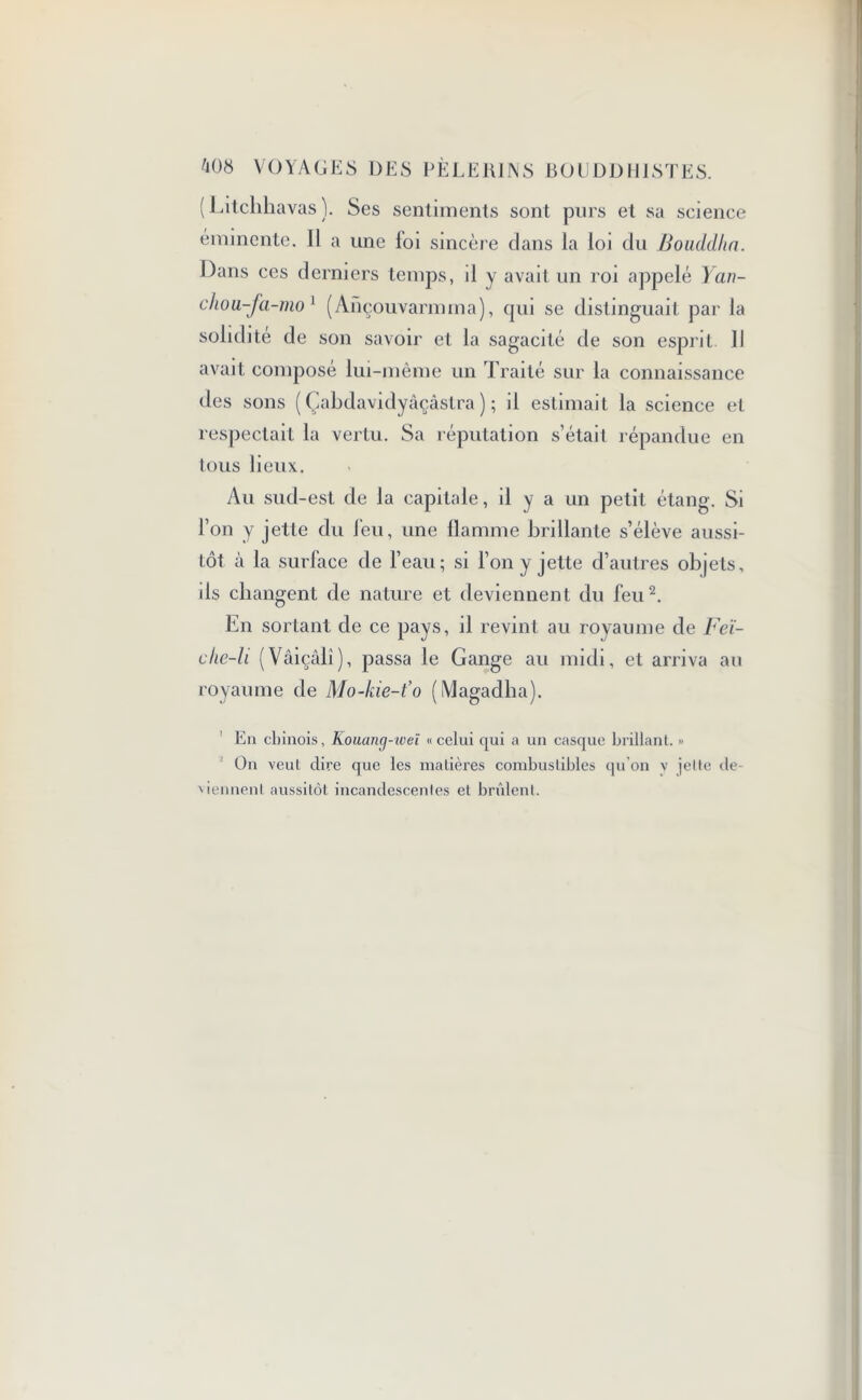 (Litchhavas). Ses sentiments sont purs et sa science éminente. Il a une loi sincère dans la loi du Bouddha. Dans ces derniers temps, il y avait un roi appelé Y au- dio u-fa-mo 1 (Ançouvarmma), qui se distinguait par la solidité de son savoir et la sagacité de son esprit II avait composé lui-même un Traité sur la connaissance des sons ( Çabdavidyâçâstra ) ; il estimait la science et respectait la vertu. Sa réputation s’était répandue en tous lieux. Au sud-est de la capitale, il y a un petit étang. Si l’on y jette du feu, une flamme brillante s’élève aussi- tôt à la surface de l’eau; si l’on y jette d’autres objets, ds changent de nature et deviennent du feu2. En sortant de ce pays, il revint au royaume de Feï- che-li (Vâiçâlî), passa le Gange au midi, et arriva au royaume de Mo-kie-t'o (Magadha). En chinois, Kouancj-ivei «celui qui a un casque brillant. •• On veut dire que les matières combustibles qu’on v jette de- viennent aussitôt incandescentes et brûlent.