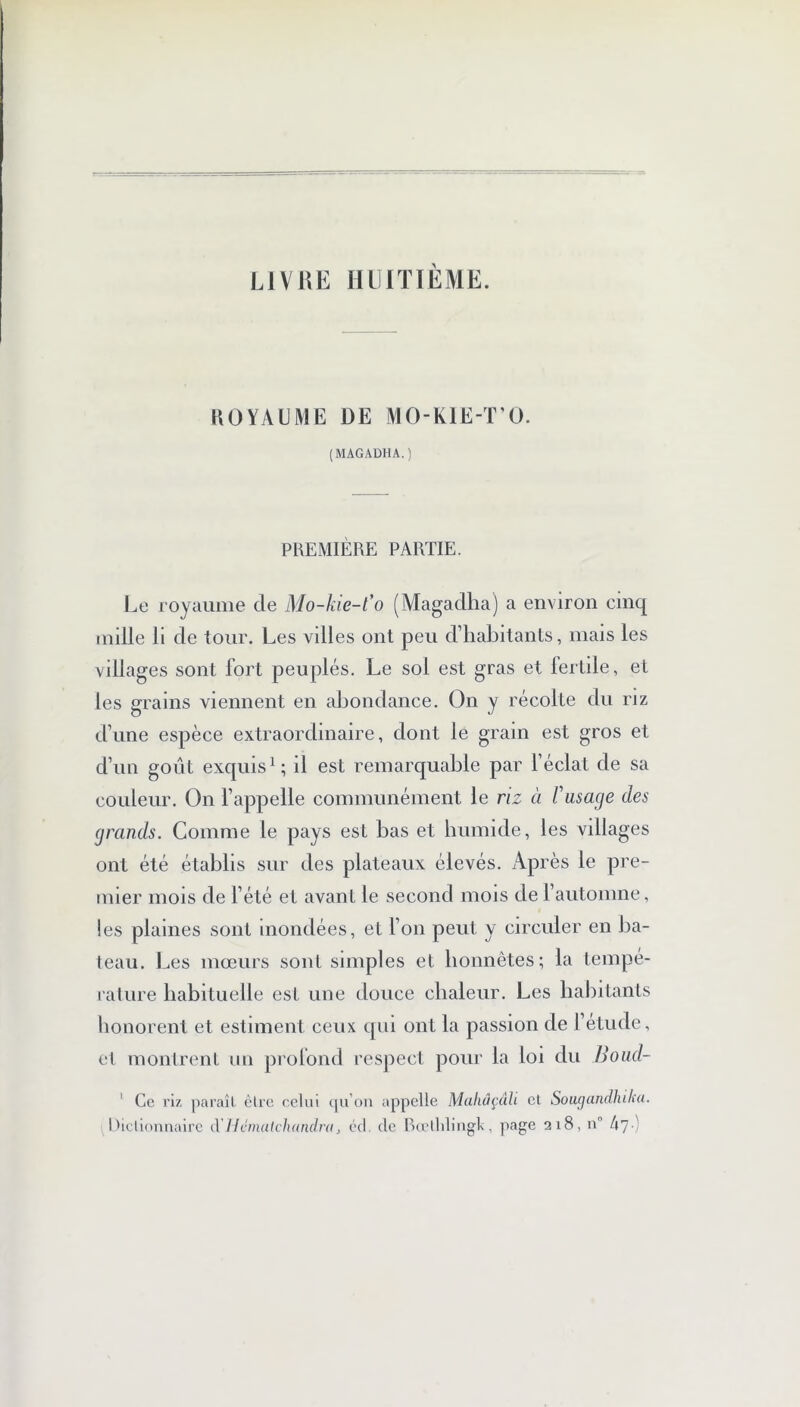 LIVRE HUITIÈME. ROYAUME DE MO-KIE-T’O. (MAGADHA.) PREMIÈRE PARTIE. Le royaume de Mo-kie-t’o (Magadha) a environ cinq mille li de tour. Les villes ont peu d’habitants, mais les villages sont fort peuplés. Le sol est gras et fertile, et les grains viennent en abondance. On y récolte du riz d’une espèce extraordinaire, dont le grain est gros et d’un goût exquis1; il est remarquable par l’éclat de sa couleur. On l’appelle communément le riz à l'usage des grands. Comme le pays est bas et humide, les villages ont été établis sur des plateaux élevés. Après le pre- mier mois de l’été et avant le second mois de l’automne, les plaines sont mondées, et l’on peut y circuler en ba- teau. Les mœurs sont simples et honnêtes; la tempe- rature habituelle est une douce chaleur. Les habitants honorent et estiment ceux qui ont la passion de l’étude, et montrent un profond respect pour la loi du Boad- 1 Ce riz paraît être celui qu’on appelle Maliûçàh cl Sougandhiku. Dictionnaire cl Hcmulchandra, éd. de Bœthlingt, page 218, n° h’] )