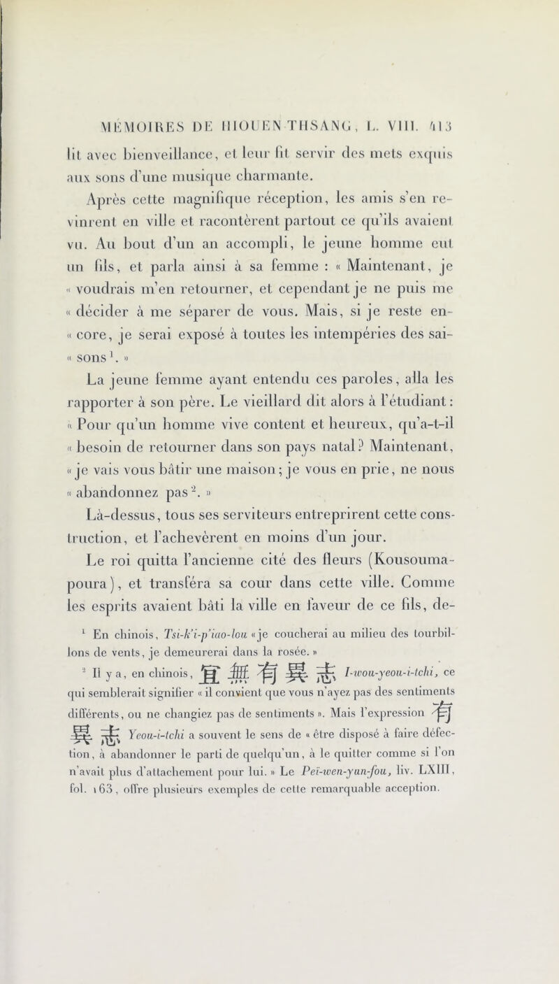 lit avec bienveillance, et leur lit servir clés mets exquis aux sons d’une musique charmante. Après cette magnifique réception, les amis s’en re- vinrent en ville et racontèrent partout ce qu’ils avaient vu. Au bout d’un an accompli, le jeune homme eut un fils, et parla ainsi à sa femme : « Maintenant, je « voudrais m’en retourner, et cependant je ne puis me « décider à me séparer de vous. Mais, si je reste en- « core, je serai exposé à toutes les intempéries des sai- « sons1. » La jeune femme ayant entendu ces paroles, alla les rapporter à son père. Le vieillard dit alors à l’étudiant : « Pour qu’un homme vive content et heureux, qu’a-L-il « besoin de retourner dans son pays natal? Maintenant, «je vais vous bâtir une maison; je vous en prie, ne nous « abandonnez pas '2. » Là-dessus, tous ses serviteurs entreprirent cette cons- truction, et l'achevèrent en moins d’un jour. Le roi quitta l’ancienne cité des fleurs (Kousouma- poura), et transféra sa cour dans cette ville. Comme les esprits avaient bâti la ville en faveur de ce fils, de- 1 En chinois, Tsi-k’i-p’iao-lou «je coucherai au milieu des tourbil- lons de vents, je demeurerai dans la rosée. « II y a, en chinois, ~fjff jÉj I-tvou-yeou-i-tchi, ce qui semblerait signifier « il convient que vous n’ayez pas des sentiments différents, ou ne changiez pas de sentiments ». Mais l’expression /fyj Ycou-i-tchi a souvent le sens de « être disposé à faire défec- tion , à abandonner le parti de quelqu’un, à le quitter comme si 1 on n’avait plus d’attachement pour lui. » Le Peï-wen-yan-fou, liv. LX1II, fol. 163, offre plusieurs exemples de cette remarquable acception.