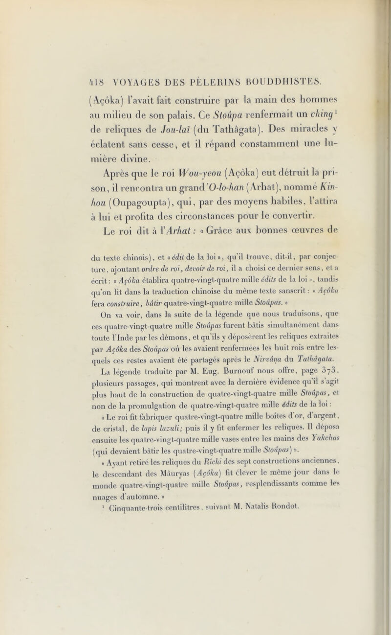 (Açôka) l’avait fait construire par la main des hommes au milieu de son palais. Ce Stoûpa renfermait un ching1 de reliques de Jou-laï (du Tathâgata). Des miracles y éclatent sans cesse, et il répand constamment une lu- mière divine. Après que le roi Wou-yeou (Açôka) eut détruit la pri- son, il rencontra un grand ’O-lo-han (Arhat), nommé K ut hou (Oupagoupta), qui, par des moyens habiles, l’attira à lui et profita des circonstances pour le convertir. Le roi dit à l'Arhat : « Grâce aux bonnes œuvres de du texte chinois), et « édit de la loi», qu'il trouve, dit-il, par conjec ture, ajoutant ordre de roi, devoir de roi, il a choisi ce dernier sens , et a écrit : « Açôka établira quatre-vingt-quatre mille édits de la loi », tandis qu’on lit dans la traduction chinoise du même texte sanscrit : « Açôka fera construire, bâtir quatre-vingt-quaLre mille Stoûpas. » On va voir, dans la suite de la légende que nous traduisons, que ces quatre-vingt-quatre mille Stoûpas furent hâtis simultanément dans toute l’Inde par les démons, et qu’ils y déposèrent les reliques extraites par Açôka des Stoupas où les avaient renfermées les huit rois entre les- quels ces restes avaient été partagés après le Nirvana du Tathâgata. La légende traduite par M. Eug. Burnou! nous offre, page 3-3, plusieurs passages, qui montrent avec la dernière évidence qu il s agit plus haut de la construction de quatre-vingt-quatre mille Stoupas, et non de la promulgation de quatre-vingt-quatre mille édits de la loi : « Le roi lit fabriquer quatre-vingt-quatre mille boîtes d or, d argent. de cristal, de lapis lazuli; puis il y lit enfermer les reliques. 11 déposa ensuite les quatre-vingt-quatre mille vases entre les mains des 1 akchas (qui devaient bâtir les quatre-vingt-quatre mille Stoûpas) ». « Ayant retiré les reliques du PTœhi des sept constructions anciennes, le descendant des Mâuryas [Açôka) fit élever le même jour dans le monde quatre-vingt-quatre mille Stoûpas, resplendissants comme les nuages d’automne. » 1 Cinquante-trois centilitres, suivant M. Natalis Bondot.