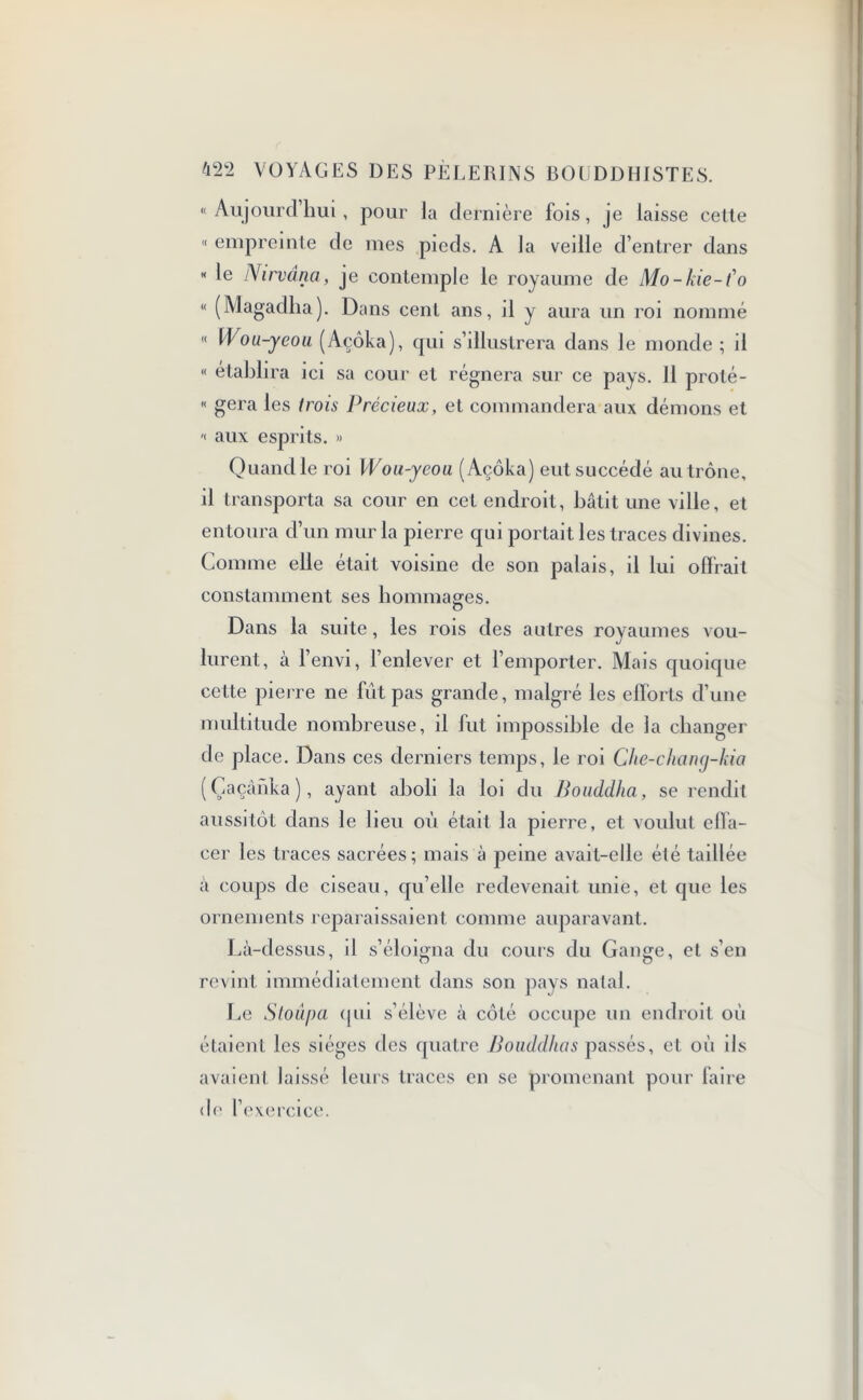 «Aujourd’hui, pour la dernière fois, je laisse cette « empreinte de mes pieds. A la vedle d’entrer dans « le Nirvana, je contemple le royaume de Mo-kie-f o « (Magadlia). Dans cent ans, d y aura un roi nommé « Wou-yeou (Açôka), qui s’illustrera dans le monde ; il « établira ici sa cour et régnera sur ce pays. 11 proté- « géra les trois Précieux, et commandera aux démons et « aux esprits. » Quand le roi Wou-yeou (Açôka) eut succédé au trône, il transporta sa cour en cet endroit, bâtit une ville, et entoura d’un mur la pierre qui portait les traces divines. Comme elle était voisine de son palais, il lui offrait constamment ses hommages. Dans la suite, les rois des autres royaumes vou- lurent, à l’envi, l’enlever et l’emporter. Mais quoique cette pierre ne fût pas grande, malgré les efforts d’une multitude nombreuse, il fut impossible de la changer de place. Dans ces derniers temps, le roi Che-chany-kia (Çaçânka ), ayant aboli la loi du Bouddha, se rendit aussitôt dans le beu où était la pierre, et voulut effa- cer les traces sacrées; mais à peine avait-elle été taillée à coups de ciseau, qu’elle redevenait unie, et que les ornements reparaissaient comme auparavant. Là-dessus, il s’éloigna du cours du Gange, et s’en revint immédiatement dans son pays natal. Le Stoûpa qui s’élève à côté occupe un endroit où étaient les sièges des quatre Bouddhas passés, et où ils avaient laissé leurs traces en se promenant pour faire de 1 exercice.