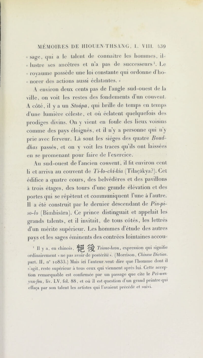 « sage, qui a ie talent de connaître les hommes, il- lustre ses ancêtres et n’a pas de successeurs h Le royaume possède une loi constante qui ordonne d’ho- « norer des actions aussi éclatantes. « A environ deux cents pas de l’angle sud-ouest de la ville, on voit les restes des fondements d’un couvent. A côté, il y a un Stoupa, qui brille de temps en temps d’une lumière céleste, et où éclatent quelquefois des prodiges divins. On y vient en loule des lieux voisins comme des pays éloignés, et il n’y a personne qui n^ prie avec ferveur. Là sont les sièges des quatre Boud- dhas passés, et on y voit les traces qu’ils ont laissées en se promenant pour laire de l’exercice. Au sud-ouest de l’ancien couvent, il lit environ cent li et arriva au couvent de Ti-lo-chi-kia (Tdaçàkya?). Cet édifice a quatre cours, des belvédères et des pavillons à trois étages, des tours d’une grande élévation et des portes qui se répètent et communiquent l’une à l’autre. Il a été construit par le dernier descendant de Pin-pi- so-lo (Bimbisâra). Ce prince distinguait et appelait les grands talents, et il invitait, de tous côtés, les lettrés d’un mérite supérieur. Les hommes d’étude des autres pays et les sages éminents des contrées lointaines accou- 1 II y a, en chinois, ism Tsioue-heou, expression qui signifie ordinairement « ne pas avoir de postérité ». (Morrison , Chinese Diction. part. II, n° io833.) Mais ici l’auteur veut dire que l’homme dont il s’agit, reste supérieur à tous ceux qui viennent après lui. Cette accep- tion remarquable est confirmée par un passage que cite le Pei-wen yun-fou, liv. LV, fol. 88, et où il est question d un grand peintre qui effaça par son talent les artistes qui l’avaient précédé et suivi.