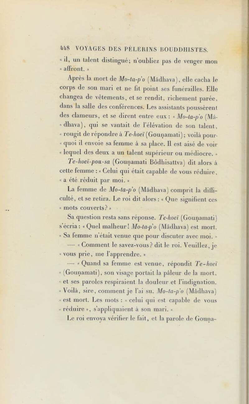  ‘È un talent distingué; n’oubliez pas de venger mon ■< affront. » Après la mort de Mo-ta-p'o (Mâdhava), elle cacha le corps de son mari et ne fil point ses funérailles. Elle changea de vetements, et se rendit, richement parée, dans la salle des conférences. Les assistants poussèrent des clameurs, et se dirent entre eux: « Mo-la-p'o (Mâ- « dhava), qui se vantait de l’élévation de son talent, « rougit de répondre à Te-hoeï (Gounamati) ; voilà pour- « quoi il envoie sa femme à sa place. Il est aisé de voir « lequel des deux a un talent supérieur ou médiocre. » Te-hoeï-pou-sa (Gounamati Bôdhisattva) dit alors à cette femme : « Celui qui était capable de vous réduire, « a été réduit par moi. » La femme de Mo-ta-p’o (Mâdhava) comprit la dilli- culté, et se retira. Le roi dit alors : « Que signifient ces « mots couverts? » Sa question resta sans réponse. Tc-hoeï (Gounamati) s’écria: « Quel malheur! Mo-la-p'o (Mâdhava) est mort. « Sa femme n’était venue que pour discuter avec moi. » — « Comment le savez-vous? dit le roi. Veuillez, je < vous prie, me l’apprendre. » — « Quand sa femme est venue, répondit Te-hoeï « (Gounamati), son visage portait la pâleur de la mort, et ses paroles respiraient la douleur et l’indignation. « Voilà, sire, comment je l’ai su. Mo-ta-po (Mâdhava) « est mort. Les mots : « celui qui est. capable de vous •< réduire », s’appliquaient à son mari. » Le roi envoya vérifier le fait, et la parole de Gouna-