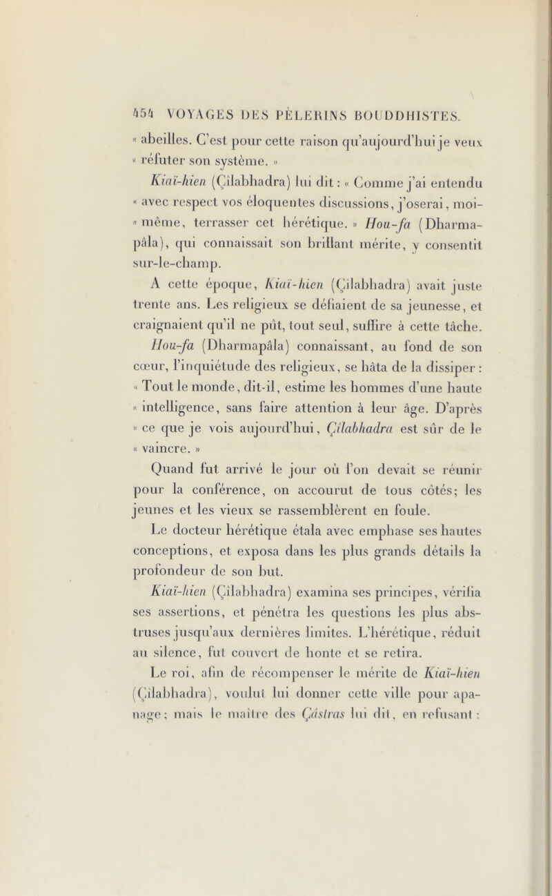 « abeilles. C’est pour cette raison qu’aujourd’hui je veux « réfuter son système. » Kia i-hien (Çîiabhadra) lui dit: « Comme j’ai entendu « avec respect vos éloquentes discussions, j’oserai, moi- «même, terrasser cet hérétique.» Hou,-fa (Dharma- pâla), qui connaissait son brillant mérite, y consentit sur-le-champ. A celte époque, Kiaï-hien (Çîiabhadra) avait juste trente ans. Les religieux se déliaient de sa jeunesse, et craignaient qu’il ne put, tout seul, suffire à cette tâche. lJou-fa (Dharmapâla) connaissant, au fond de son cœur, l’inquiétude des religieux, se hâta de la dissiper : ■< Tout le monde, dit-il, estime les hommes d’une haute « intelligence, sans faire attention à leur âge. D’après  ce que je vois aujourd’hui, Çîiabhadra est sûr de le « vaincre. » Quand fut arrivé le jour où l’on devait se réunir pour la conférence, on accourut de tous côtés; les jeunes et les vieux se rassemblèrent en foule. Le docteur hérétique étala avec emphase ses hautes conceptions, et exposa dans les plus grands détails la profondeur de son but. Kiaï-hien (Çîiabhadra) examina ses principes, vérilia ses assertions, et pénétra les questions les plus abs- truses jusqu’aux dernières limites. L’hérétique, réduit au silence, fut couvert de honte et se retira. Le roi, afin de récompenser le mérite de Kiaï-hien (Çîiabhadra), voulut lui donner cette ville pour apa- nage; mais le maître des Ça s Iras lui dit, en refusant :