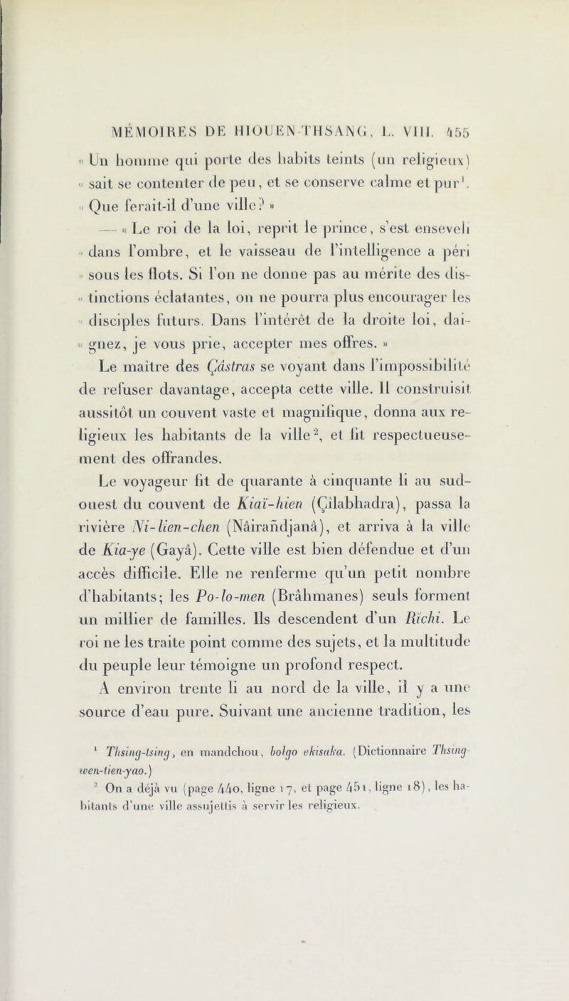  Un homme qui porte des habits teints (un religieux) sait se contenter de peu, et se conserve calme et pur1. « Que ferait-il d’une ville? » « Le roi de la loi, reprit le prince, s’est enseveli dans l’ombre, et le vaisseau de l’intelligence a péri •• sous les Ilots. Si l’on ne donne pas au mérite des dis- tinctions éclatantes, on ne pourra plus encourager les disciples futurs. Dans l’intérêt de la droite loi, dai- '< gnez, je vous prie, accepter nies offres. » Le maître des Çàstras se voyant dans l’impossibilité de refuser davantage, accepta cette ville. Il construisit aussitôt un couvent vaste et magnifique, donna aux re- ligieux les habitants de la ville2, et lit respectueuse- ment des offrandes. Le voyageur lit de quarante à cinquante li au sud- ouest du couvent de Kiaï-hien (Çilabhadra), passa la rivière Ni-Uen-chen (Nâirandjanâ), et arriva à la ville de Kia-ye (Gayà). Cette ville est bien défendue et d’un accès difficile. Elle ne renferme qu’un petit nombre d’habitants; les Po-lo-men (Brahmanes) seuls forment un millier de familles. Ils descendent d’un Rïchi. Le roi ne les traite point comme des sujets, et la multitude du peuple leur témoigne un profond respect. A environ trente li au nord de la ville, d y a une source d’eau pure. Suivant une ancienne tradition, les 1 Thsing-lsing, en mandchou, bol go ekisaka. (Dictionnaire Thsing wen-tien-yao.) On a déjà vu (page 44o, ligne i 7, el page 451, ligne 18), les ha- bitants d’une ville assujettis à servir les religieux.