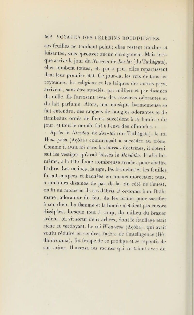 ses teuilles ne tombent point; elles restent fraîches et luisantes, sans éprouver aucun changement. Mais lors- que arrive le joui- du Nirvana de Jou-laï (du Tathâgata), elles tombent toutes, et, peu à peu, elles reparaissent dans leur premier état. Ce jour-là, les rois de tous les royaumes, les religieux et les laïques des autres pays, arrivent, sans être appelés, par milliers et par dizaines de mille. Ils l’arrosent avec des essences odorantes et du lait parlumé. Alors, une musique harmonieuse se lait entendre, des rangées de bougies odorantes et de flambeaux ornés de fleurs succèdent à la lumière du jour, et tout le monde fait à l’envi des offrandes. » Après le Nirvana de Jou-laï (du Tathâgata), le roi Wou-yeou (Açôka) commençait à succéder au trône. Comme il avait foi dans les fausses doctrines, il détrui- sait les vestiges qu’avait laissés le Bouddha. 11 alla lui- même, à la tête d’une nombreuse armée, pour abattre 1 arbre. Les racines, la tige, les branches et les feuilles furent coupées et hachées en menus morceaux; puis, a quelques dizaines de pas de là, du côté de l’ouest, on fil un monceau de ses débris. Il ordonna à un Brah- mane, adorateur du feu, de les brider pour sacrifier a son dieu. La flamme et la fumée n’étaient pas encore dissipées, lorsque tout à coup, du milieu du brasier ardent, on vit sortir deux arbres, dont le feuillage était riche et verdoyant. Le roi // ou-ycou (Açôka), qui avait voulu réduire en cendres l’arbre de 1 intelligence (Bô- dhidrouma), fut frappé de ce prodige cl se repentit de