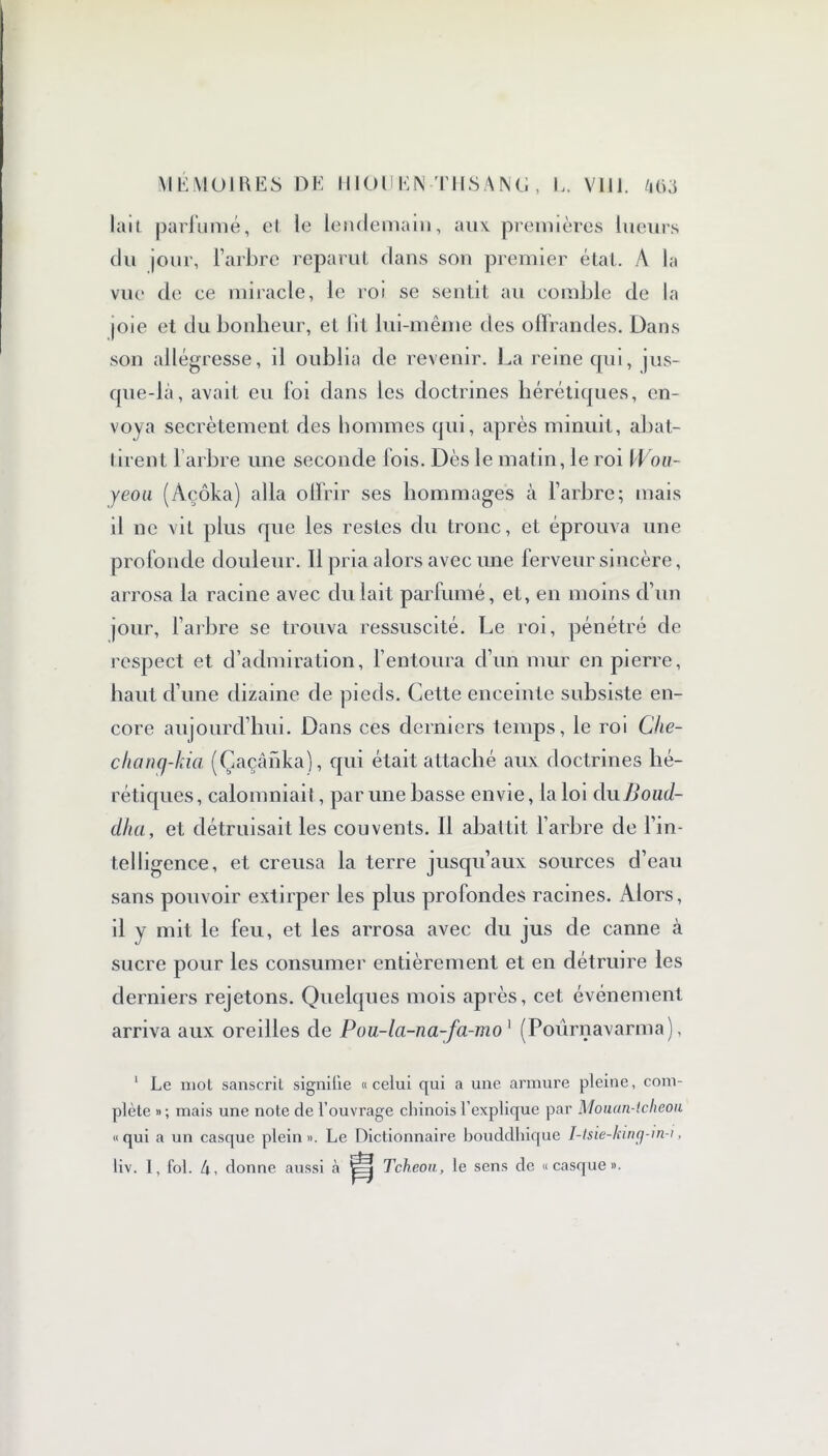 MEMOIRES DE II 10 U EN THS A N G , E. VUE 40ü lait parfumé, cl le lendemain, aux. premières lueurs du jour, l’arbre reparut flans son premier état. A ht vue de ce miracle, le roi se sentit au comble de la joie et du bonheur, el lit lui-même des offrandes. Dans son allégresse, il oublia de revenir. La reine qui, jus- que-là, avait eu foi dans les doctrines hérétiques, en- voya secrètement des hommes qui, après minuit, abat- tirent l’arbre une seconde fois. Dès le matin, le roi \\ ou- yeon (Àçôka) alla offrir ses hommages à l’arbre; mais il ne vit plus que les restes du tronc, et éprouva une profonde douleur. Il pria alors avec une ferveur sincère, arrosa la racine avec du lait parfumé, et, en moins d’un jour, l’arbre se trouva ressuscité. Le roi, pénétré de respect et d’admiration, l’entoura d’un mur en pierre, haut d’une dizaine de pieds. Cette enceinte subsiste en- core aujourd’hui. Dans ces derniers temps, le roi Che- chancj-kia (Çaçânka), qui était attaché aux doctrines hé- rétiques, calomniait, par une basse envie, la loi du Boud- dha, et détruisait les couvents. Il abattit l’arbre de l’in- telligence, et creusa la terre jusqu’aux sources d’eau sans pouvoir extirper les plus profondes racines. Alors, il y mit le feu, et les arrosa avec du jus de canne à sucre pour les consumer entièrement et en détruire les derniers rejetons. Quelques mois après, cet événement arriva aux oreilles de Pou-la-na-fa-nio 1 (Pournavarma), 1 Le mot sanscrit signifie «celui qui a une armure pleine, com- plète »; mais une note de l’ouvrage chinois l’explique par Mouan-icheou «qui a un casque plein». Le Dictionnaire bouddhique I-tsie-king-m-i,