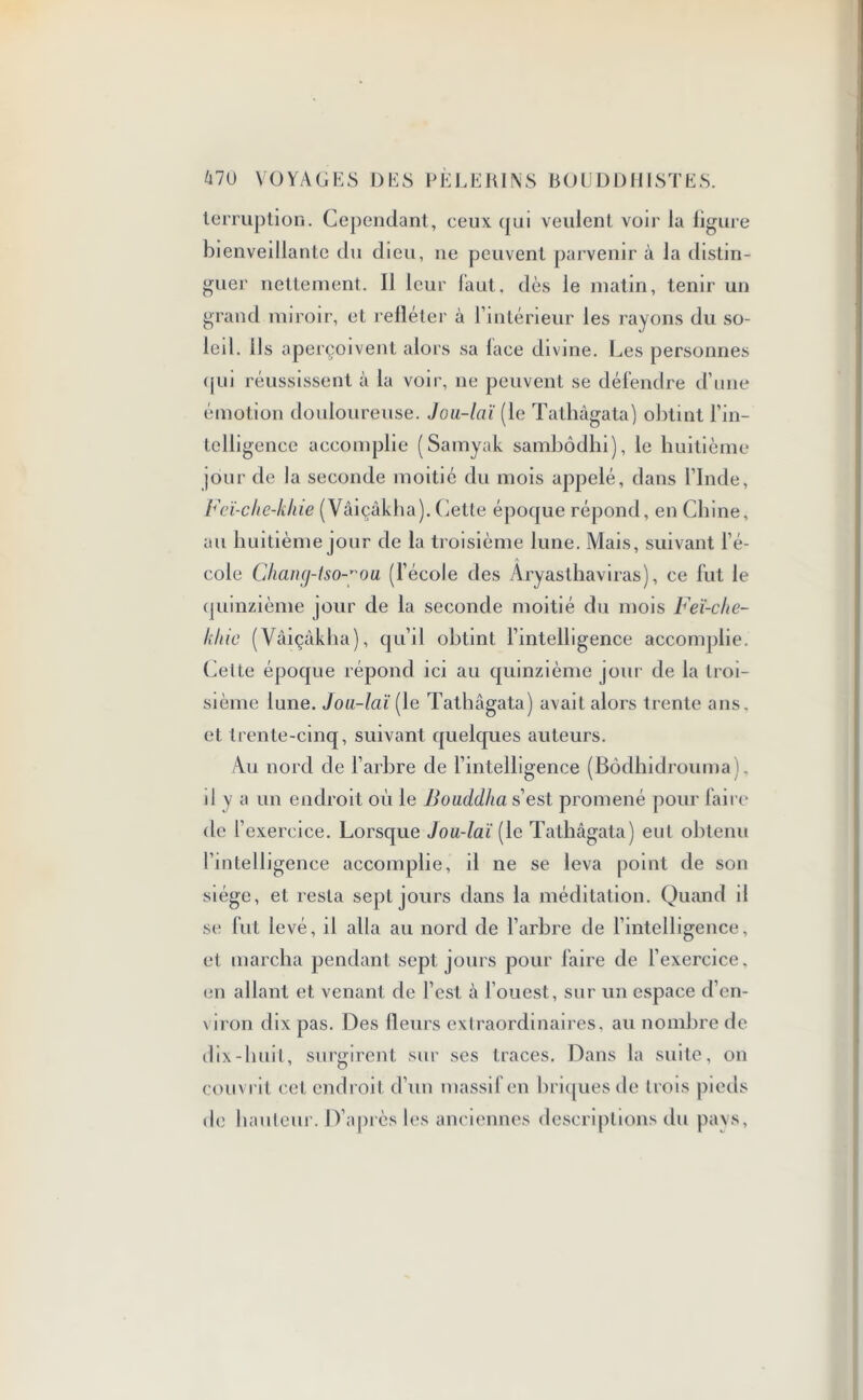 terruption. Cependant, ceux qui veulent voir la figure bienveillante du dieu, ne peuvent parvenir à la distin- guer nettement. Il leur faut, dès le matin, tenir un grand miroir, et refléter à l’intérieur les rayons du so- leil. Us aperçoivent alors sa lace divine. Les personnes qui réussissent à la voir, ne peuvent se défendre d’une émotion douloureuse. Jou-laï (le Tathàgata) obtint l’in- telligence accomplie (Samyak sambôdhi), le huitième |Our de la seconde moitié du mois appelé, dans l’Inde, lù/ï-che-khie (Vâiçâkha). Cette époque répond, en Chine, au huitième jour de la troisième lune. Mais, suivant l’é- cole Chançj-tso-’ou (l’école des Aryasthaviras), ce fut le quinzième jour de la seconde moitié du mois Feï-che- khic (Vâiçâkha), qu’il obtint l’intelligence accomplie. Celte époque répond ici au quinzième jour de la troi- sième lune. Jou-laï [le Tathàgata) avail alors trente ans. et trente-cinq, suivant quelques auteurs. Au nord de l’arbre de l’intelligence (Bôdhidrouma). il y a un endroit où le Bouddha s’est promené pour faire de l’exercice. Lorsque Jou-laï [le Tathàgata) eut obtenu l’intelligence accomplie, il ne se leva point de son siège, et resta sept jours dans la méditation. Quand il se fut levé, il alla au nord de l’arbre de l’intelligence, et marcha pendant sept jours pour faire de l’exercice, en allant et venant de l’est à l’ouest, sur un espace d’en- \iron dix pas. Des fleurs extraordinaires, au nombre de dix-huit, surgirent sur ses traces. Dans la suite, on couvrit cet endroit d’un massif en briques de trois pieds de hauteur. D’après les anciennes descriptions du pays,