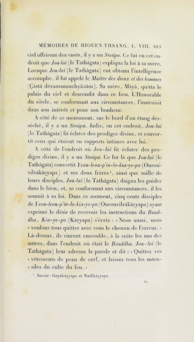 ciel offrirent des vases, d y a un Stoùpu. ( le lui en cet en- droit que Jou-laï (le Tathàgata) expliqua la loi à sa mère. Lorsque Jou-laï (le Tathàgata) eut obtenu l’intelligence accomplie, il fut appelé le Maître des dieux et des hommes (Çâstâ dêvamanouchyânâm ). Sa mère, Maya, quitta le palais du ciel et descendit dans ce lieu. L’Honorable du siècle, se conformant aux circonstances, l’instruisit, dans son intérêt et pour son bonheur. V côté de ce monument, sur le bord d’un étang des- séché, il y a un Stoùpa. Jadis, en cet endroit, Jou-laï (le Tathàgata) lit éclater des prodiges divins, et conver- tit ceux qui étaient en rapports intimes avec lui. \ côté de l’endroit où Jou-laï fit éclater des pro- diges divins, il y a un Stoùpa. Ce fut là que Jou-laï (le lathàgata) convertit Yeou-leou-p in-lo-kia-ye-po (Ourou- vilvâkâçyapa ) et ses deux frères1, ainsi que mille de leurs disciples. Jou-laï [le Tathàgata) daigna les guider dans le bien, et, se conformant aux circonstances, il les soumit à sa loi. Dans ce moment, cinq cents disciples de ) eou-leou-p’in-lo-kia-ye-po (Ourouvilvàkâçyapa) ayant exprimé le désir de recevoir les instructions du Boud- dha, Kia-ye-po (Kâçyapa) s’écria : «Nous aussi, nous « voulons tous quitter avec vous le chemin de l’erreur. » Là-dessus, ils vinrent ensemble, à la suite les uns des autres, dans l’endroit où était le Bouddha. Jou-laï (le Tathàgata) leur adressa la parole et dit : « Quittez vos « vêtements de peau de cerf, et laissez tous les ustcn- « sil es du culte du feu. » 1 Savoir: Gayàkàçvapa et Nadîkâçyapa. 31.