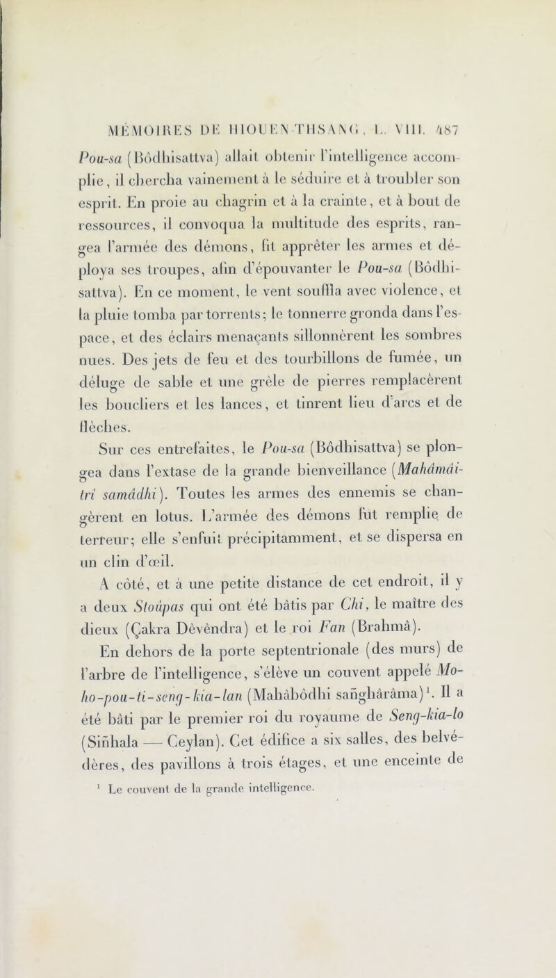 MÉMOIRES DE ! 110 U E i\ T H S A i\ ( î, E. Mil. /i«7 Pou-sa (Bôdhisattva) allait obtenir l’intelligence aecom- plie, il chercha vainement à le séduire et à troubler son esprit. En proie au chagrin et à la crainte, et à bout de ressources, il convoqua la multitude des esprits, ran- gea l’armée des démons, (il apprêter les armes et dé- ploya ses troupes, afin d’épouvanter le Pou-sa (Bôdiii- sattva). En ce moment, le vent souilla avec violence, et la pluie tomba par torrents; le tonnerre gronda dansl es- pace, et des éclairs menaçants sillonnèrent les sombres nues. Des jets de feu et des tourbillons de fumee, un déluge de sable et une grêle de pierres remplacèrent les boucliers et les lances, et tinrent lieu d'arcs et de tlèches. Sur ces entrefaites, le Pou-sa (Bôdhisattva) se plon- gea dans l’extase de la grande bienveillance (Mahdmài- tri samcîdhi ). Toutes les armes des ennemis se clian- o-èrenl en lotus. L’armée des démons fut remplie de O terreur; elle s’enfuit précipitamment, et se dispersa en un clin d’œil. A côté, et à une petite distance de cet endroit, il y a deux Stoâpas qui ont été bâtis par Chi, le maître des dieux (Çakra Dêvêndra) et le roi Fan (Brahma). En dehors de la porte septentrionale (des murs) de l’arbre de l’intelligence, s’élève un couvent appelé Mo- ho-pou-ti-seng- kia-lan (Mahâbôdhi sanghârâma) E II a été bâti par le premier roi du royaume de Seng-kia-lo (Sinhala — Ceylan). Cet édifice a six salles, des belvé- dères, des pavillons à trois étages, et une enceinte de 1 Le couvent cle la grande intelligence.