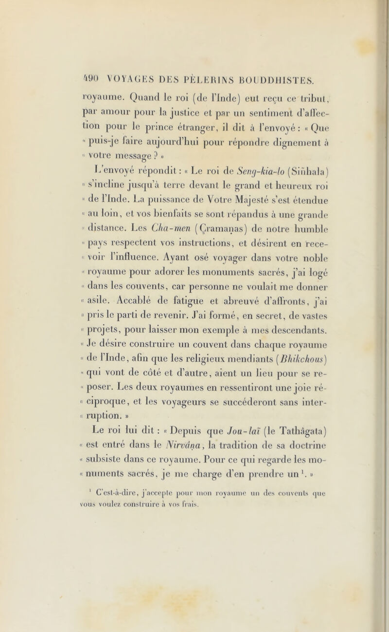 royaume. Quand le roi (de l’Inde) eut reçu ce Iribul, par amour pour la justice et par un sentiment d’affec- üon pour le prince étranger, il dit à l’envoyé : « Que  puis-je laire aujourd’hui pour répondre dignement à « votre message ? » O L envoyé répondit : « Le roi de Seng-kia-lo (Smhala)  s’incline jusqu’à terre devant le grand et heureux roi  de l’Inde. La puissance de Votre Majesté s’est étendue « au loin , et vos hienlaits se sont répandus à une grande « distance. Les Cha-men (Çramanas) de notre humble » pays respectent vos instructions, et désirent en rece- « voir l’influence. Ayant osé voyager dans votre noble « royaume pour adorer les monuments sacrés, j’ai logé « dans les couvents, car personne ne voulait me donner «asile. Accablé de fatigue et abreuvé d’affronts, j’ai « pris le parti de revenir, j’ai formé, en secret, de vastes « projets, pour laisser mon exemple à mes descendants. « Je désire construire un couvent dans chaque royaume « de l’Inde, afin que les religieux mendiants (Bhikchous) « qui vont de côté et d’autre, aient un lien pour se re-  poser. Les deux royaumes en ressentiront une joie ré- « ciproque, et les voyageurs se succéderont sans inter- « ruption. » Le roi lui dit : « Depuis que Jou-laï (le Tathâgata) « est entré dans le Nirvana, la tradition de sa doctrine « subsiste dans ce royaume. Pour ce qui regarde les mo- rt numents sacrés, je me charge d’en prendre un'. » 1 C’est-à-dire, j’acceple pour mon royaume un des couvents (pie vous voulez construire à vos frais.
