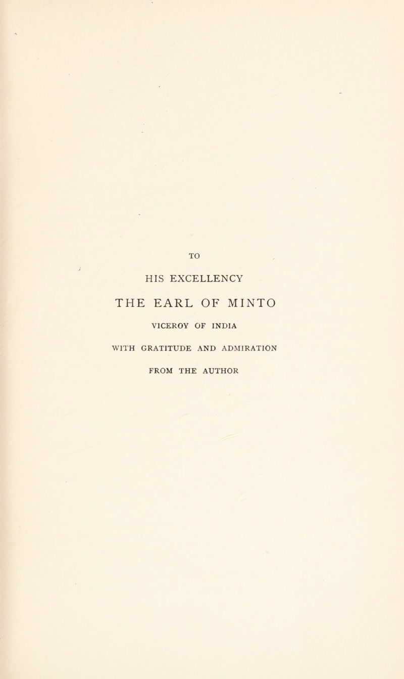 TO HIS EXCELLENCY THE EARL OF MINTO VICEROY OF INDIA WITH GRATITUDE AND ADMIRATION FROM THE AUTHOR