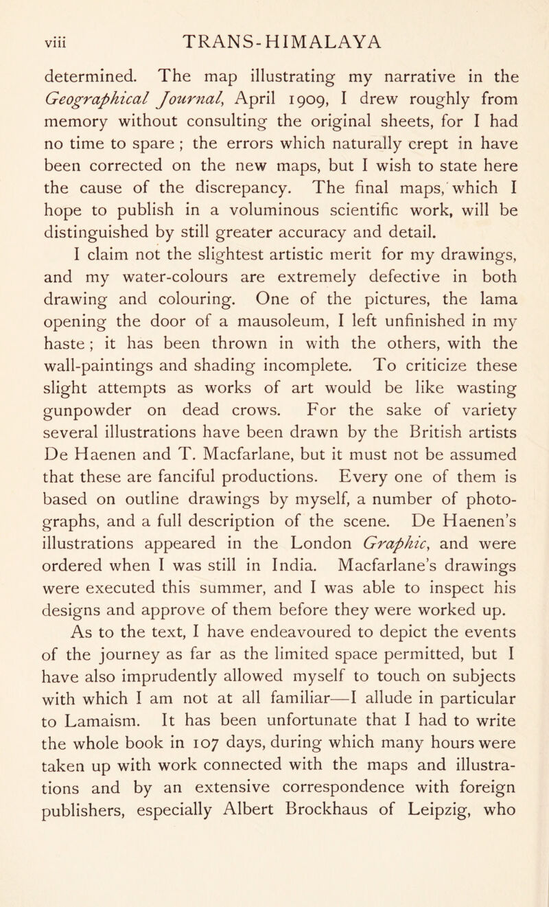 determined. The map illustrating my narrative in the Geographical Journal, April 1909, I drew roughly from memory without consulting the original sheets, for I had no time to spare ; the errors which naturally crept in have been corrected on the new maps, but I wish to state here the cause of the discrepancy. The final maps,'which I hope to publish in a voluminous scientific work, will be distinguished by still greater accuracy and detail. I claim not the slightest artistic merit for my drawings, and my water-colours are extremely defective in both drawing and colouring. One of the pictures, the lama opening the door of a mausoleum, I left unfinished in my haste; it has been thrown in with the others, with the wall-paintings and shading incomplete. To criticize these slight attempts as works of art would be like wasting gunpowder on dead crows. For the sake of variety several illustrations have been drawn by the British artists De Haenen and T. Macfarlane, but it must not be assumed that these are fanciful productions. Every one of them is based on outline drawings by myself, a number of photo- graphs, and a full description of the scene. De Haenen’s illustrations appeared in the London Graphic, and were ordered when I was still in India. Macfarlane’s drawings were executed this summer, and I was able to inspect his designs and approve of them before they were worked up. As to the text, I have endeavoured to depict the events of the journey as far as the limited space permitted, but I have also imprudently allowed myself to touch on subjects with which I am not at all familiar—I allude in particular to Lamaism. It has been unfortunate that I had to write the whole book in 107 days, during which many hours were taken up with work connected with the maps and illustra- tions and by an extensive correspondence with foreign publishers, especially Albert Brockhaus of Leipzig, who