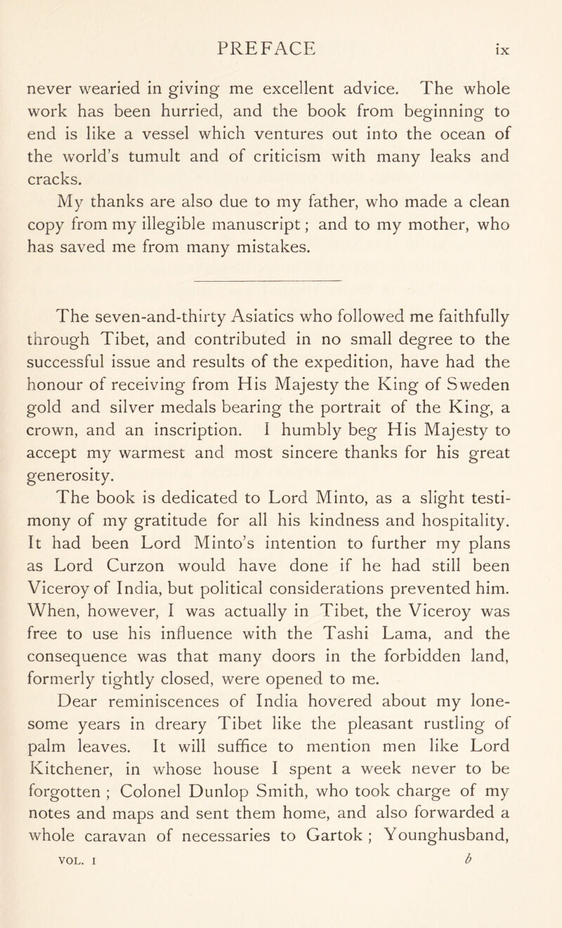 never wearied in giving me excellent advice. The whole work has been hurried, and the book from beginning to end is like a vessel which ventures out into the ocean of the world’s tumult and of criticism with many leaks and cracks. My thanks are also due to my father, who made a clean copy from my illegible manuscript; and to my mother, who has saved me from many mistakes. The seven-and-thirty Asiatics who followed me faithfully through Tibet, and contributed in no small degree to the successful issue and results of the expedition, have had the honour of receiving from His Majesty the King of Sweden gold and silver medals bearing the portrait of the King, a crown, and an inscription. I humbly beg His Majesty to accept my warmest and most sincere thanks for his great generosity. The book is dedicated to Lord Minto, as a slight testi- mony of my gratitude for all his kindness and hospitality. It had been Lord Minto’s intention to further my plans as Lord Curzon would have done if he had still been Viceroy of India, but political considerations prevented him. When, however, I was actually in Tibet, the Viceroy was free to use his influence with the Tashi Lama, and the consequence was that many doors in the forbidden land, formerly tightly closed, were opened to me. Dear reminiscences of India hovered about my lone- some years in dreary Tibet like the pleasant rustling of palm leaves. It will suffice to mention men like Lord Kitchener, in whose house I spent a week never to be forgotten ; Colonel Dunlop Smith, who took charge of my notes and maps and sent them home, and also forwarded a whole caravan of necessaries to Gartok ; Younghusband, b VOL. I