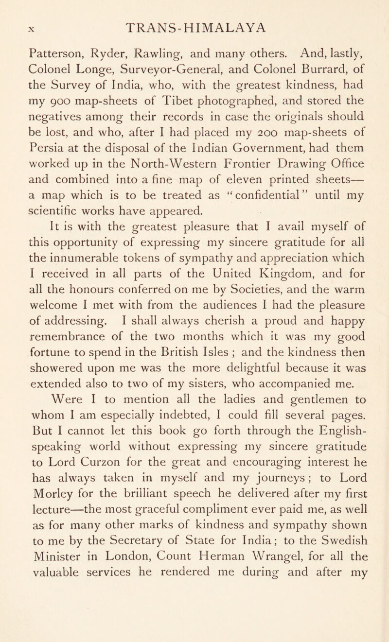 Patterson, Ryder, Rawling, and many others. And, lastly, Colonel Longe, Surveyor-General, and Colonel Burrard, of the Survey of India, who, with the greatest kindness, had my 900 map-sheets of Tibet photographed, and stored the negatives among their records in case the originals should be lost, and who, after I had placed my 200 map-sheets of Persia at the disposal of the Indian Government, had them worked up in the North-Western Frontier Drawing Office and combined into a fine map of eleven printed sheets— a map which is to be treated as “confidential” until my scientific works have appeared. It is with the greatest pleasure that I avail myself of this opportunity of expressing my sincere gratitude for all the innumerable tokens of sympathy and appreciation which I received in all parts of the United Kingdom, and for all the honours conferred on me by Societies, and the warm welcome I met with from the audiences I had the pleasure of addressing. I shall always cherish a proud and happy remembrance of the two months which it was my good fortune to spend in the British Isles ; and the kindness then showered upon me was the more delightful because it was extended also to two of my sisters, who accompanied me. Were I to mention all the ladies and gentlemen to whom I am especially indebted, I could fill several pages. But I cannot let this book go forth through the English- speaking world without expressing my sincere gratitude to Lord Curzon for the great and encouraging interest he has always taken in myself and my journeys; to Lord Morley for the brilliant speech he delivered after my first lecture—the most graceful compliment ever paid me, as well as for many other marks of kindness and sympathy shown to me by the Secretary of State for India; to the Swedish Minister in London, Count Herman Wrangel, for all the valuable services he rendered me during and after my