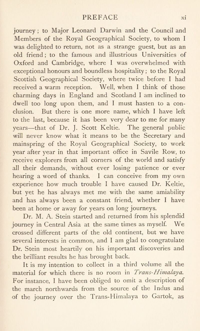 journey ; to Major Leonard Darwin and the Council and Members of the Royal Geographical Society, to whom I was delighted to return, not as a strange guest, but as an old friend; to the famous and illustrious Universities of Oxford and Cambridge, where I was overwhelmed with exceptional honours and boundless hospitality; to the Royal Scottish Geographical Society, where twice before I had received a warm reception. Well, when I think of those charming days in England and Scotland I am inclined to dwell too long upon them, and I must hasten to a con- clusion. But there is one more name, which I have left to the last, because it has been very dear to me for many years—that of Dr. J. Scott Keltic. The general public will never know what it means to be the Secretary and mainspring of the Royal Geographical Society, to work year after year in that important office in Savile Row, to receive explorers from all corners of the world and satisfy all their demands, without ever losing patience or ever hearing a word of thanks. I can conceive from my own experience how much trouble I have caused Dr. Keltic, but yet he has always met me with the same amiability and has always been a constant friend, whether I have been at home or away for years on long journeys. Dr. M. A. Stein started and returned from his splendid journey in Central Asia at the same times as myself. We crossed different parts of the old continent, but we have several interests in common, and I am glad to congratulate Dr. Stein most heartily on his important discoveries and the brilliant results he has brought back. It is my intention to collect in a third volume all the material for which there is no room in Titans-Himalaya, For instance, I have been obliged to omit a description of the march northwards from the source of the Indus and of the journey over the Trans-Himalaya to Gartok, as