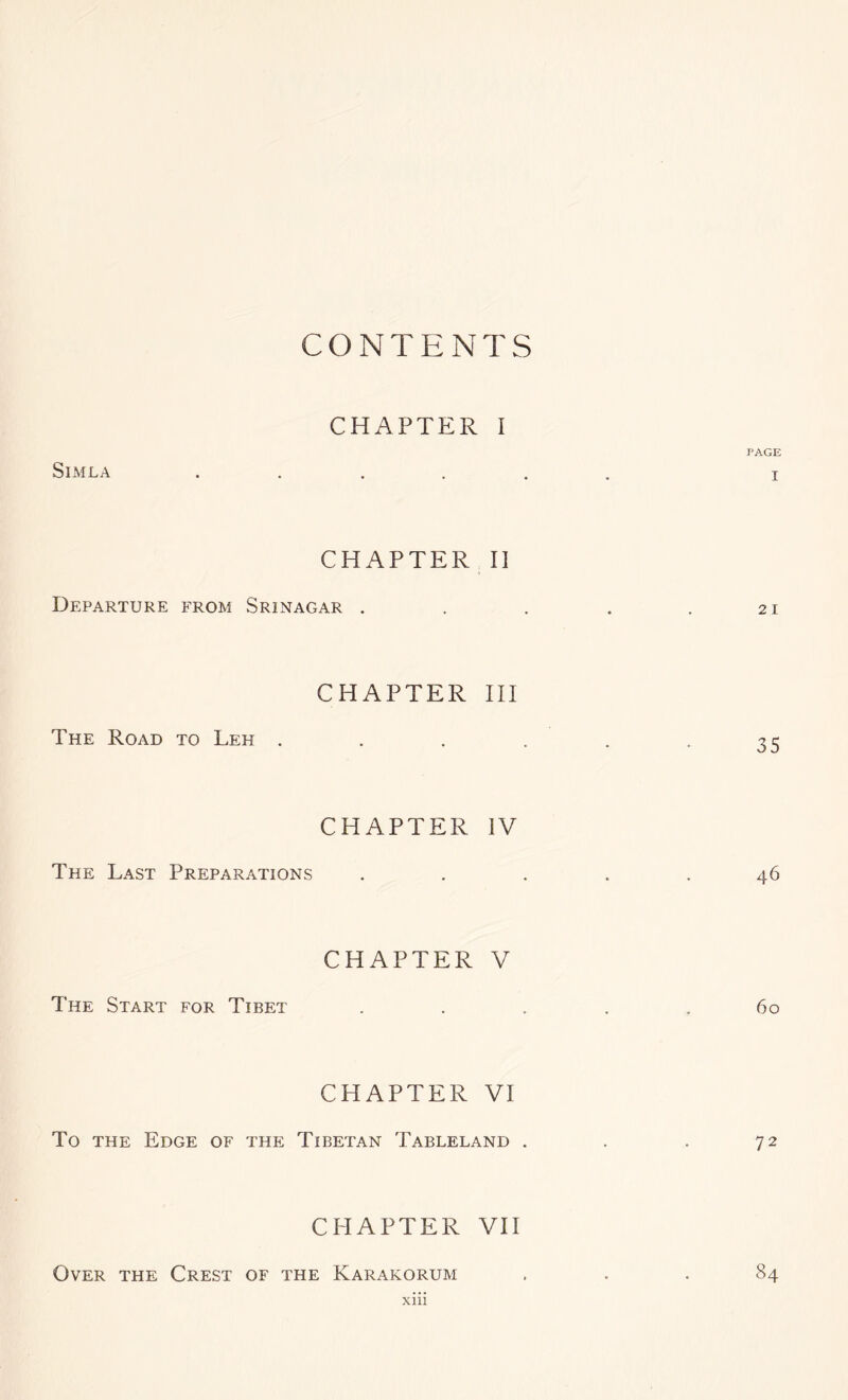 CONTENTS CHAPTER I PAGE Simla ...... i CHAPTER II Departure from Srinagar . . . . .21 CHAPTER HI The Road to Leh . . . . . - 35 CHAPTER IV The Last Preparations ..... 46 CHAPTER V The Start for Tibet . . . . .60 CHAPTER VI To the Edge of the Tibetan Tableland . . . 72 CHAPTER VII Over the Crest of the Karakorum ... 84 xm