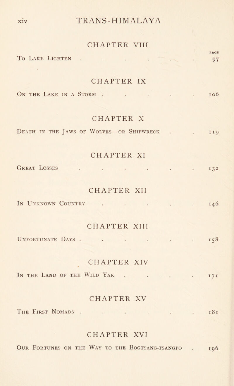 CHAPTER VIII PAGE To Lake Lighten . . . . . .97 CHAPTER IX On the Lake in a Storm . . . . .106 CHAPTER X Death in the Jaws of Wolves—or Shipwreck . . 119 CHAPTER XI Great Losses . . . . . .132 CHAPTER XII In Unknown Country . . . . .146 CHAPTER XIII Unfortunate Days . . . . . .158 CHAPTER XIV In the Land of the Wild Yak . . . . 171 CHAPTER XV The First Nomads . . . . . . i8i CHAPTER XVI Our Fortunes on the Way to the Bogtsang-tsangpo . 196