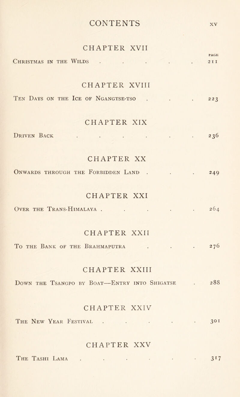 CHAPTER XVn PACK Christmas in the Wilds . - . . .211 CHAPTER XVHI Ten Days on the Ice of Ngangtse-tso . . . 223 CHAPTER XIX Driven Back . . . . . .236 CHAPTER XX Onwards through the Forbidden Land . . . 249 CHAPTER XXI Over the Trans-Himalaya . . . . .264 CHAPTER XXH To the Bank of the Brahmaputra . . . 276 CHAPTER XXIII Down the Tsangpo by Boat—Entry into Shigatse . 288 CHAPTER XXIV The New Year Festival . . . . -3^^ CHAPTER XXV The Tashi Lama . . . - • 3^7
