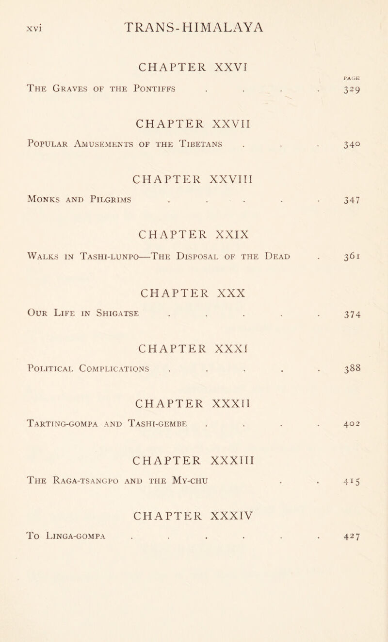 CHAPTER XXVI PAOE The Graves of the Pontiffs . . . . 329 CHAPTER XXVII Popular Amusements of the Tibetans . . .340 CHAPTER XXVIII Monks and Pilgrims . . . . . 347 CHAPTER XXIX Walks in Tashi-lunpo—The Disposal of the Dead . 361 CHAPTER XXX Our Life in Shigatse . . . . .374 CHAPTER XXXI Political Complications ..... 388 CHAPTER XXXII Tarting-gompa and Tashi-gembe . . . .402 CHAPTER XXXIH The Raga-tsangpo and the My-chu . . 415 CHAPTER XXXIV To Linga-gompa . . . . . .427