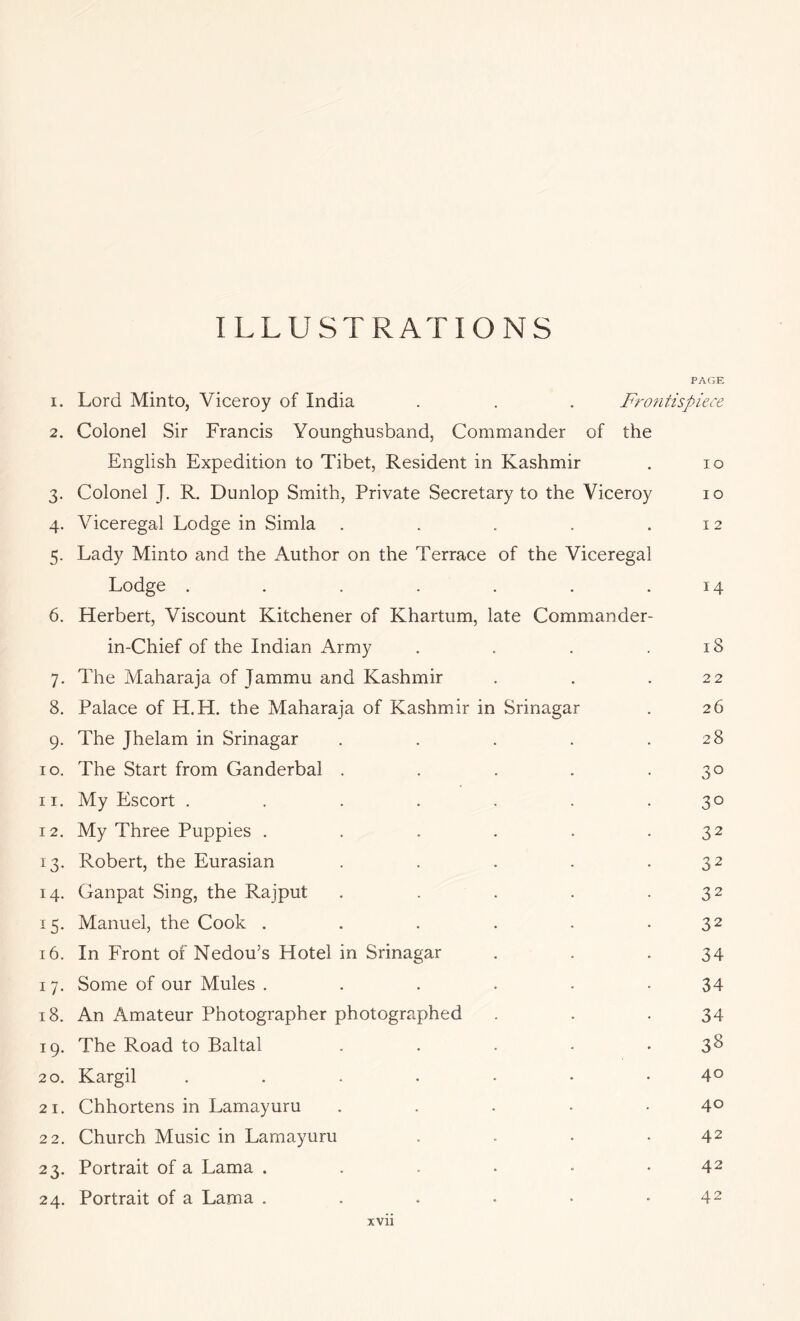 ILLUSTRATIONS PAGE 1. Lord Minto, Viceroy of India . . . Frontispiece 2. Colonel Sir Francis Younghusband, Commander of the English Expedition to Tibet, Resident in Kashmir . lo 3. Colonel J. R. Dunlop Smith, Private Secretary to the Viceroy 10 4. Viceregal Lodge in Simla . . . . .12 5. Lady Minto and the Author on the Terrace of the Viceregal Lodge . . . . . . .14 6. Herbert, Viscount Kitchener of Khartum, late Commander- in-Chief of the Indian Army . . . .18 7. The Maharaja of Jammu and Kashmir . . .22 8. Palace of H.H. the Maharaja of Kashmir in Srinagar . 26 9. The Jhelam in Srinagar . . . . .28 10. The Start from Ganderbal . . . . .30 11. My Escort ....... 30 12. My Three Puppies . . . . . .32 13. Robert, the Eurasian . . . . .32 14. Ganpat Sing, the Rajput . . . . .32 15. Manuel, the Cook . . . . . .32 16. In Front of Nedou’s Hotel in Srinagar . . .34 17. Some of our Mules . . . . . -34 18. An Amateur Photographer photographed . . .34 19. The Road to Baltal . . . • -3^ 20. Kargil 4° 21. Chhortens in Lamayuru . . . • -40 22. Church Music in Lamayuru . . . .42 23. Portrait of a Lama . . . • ■ *42 24. Portrait of a Lama . . . . • .42 XVll