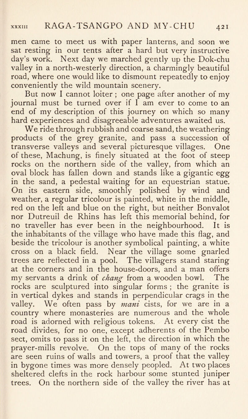 men came to meet us with paper lanterns, and soon we sat resting in our tents after a hard but very instructive day’s work. Next day we marched gently up the Dok-chu valley in a north-westerly direction, a charmingly beautiful road, where one would like to dismount repeatedly to enjoy conveniently the wild mountain scenery. But now I cannot loiter ; one page after another of my journal must be turned over if I am ever to come to an end of my description of this journey on which so many hard experiences and disagreeable adventures awaited us. We ride through rubbish and coarse sand, the weathering products of the grey granite, and pass a succession of transverse valleys and several picturesque villages. One of these, Machung, is finely situated at the foot of steep rocks on the northern side of the valley, from which an oval block has fallen down and stands like a gigantic egg in the sand, a pedestal waiting for an equestrian statue. On its eastern side, smoothly polished by wind and weather, a regular tricolour is painted, white in the middle, red on the left and blue on the right, but neither Bonvalot nor Dutreuil de Rhins has left this memorial behind, for no traveller has ever been in the neighbourhood. It is the inhabitants of the village who have made this flag, and beside the tricolour is another symbolical painting, a white cross on a black field. Near the village some gnarled trees are reflected in a pool. The villagers stand staring at the corners and in the house-doors, and a man offers my servants a drink of chang from a wooden bowl. The rocks are sculptured into singular forms ; the granite is in vertical dykes and stands in perpendicular crags in the valley. We often pass by mani cists, for we are in a country where monasteries are numerous and the whole road is adorned with religious tokens. At every cist the road divides, for no one, except adherents of the Pembo sect, omits to pass it on the left, the direction in which the prayer-mills revolve. On the tops of many of the rocks are seen ruins of walls and towers, a proof that the valley in bygone times was more densely peopled. At two places sheltered clefts in the rock harbour some stunted juniper trees. On the northern side of the valley the river has at