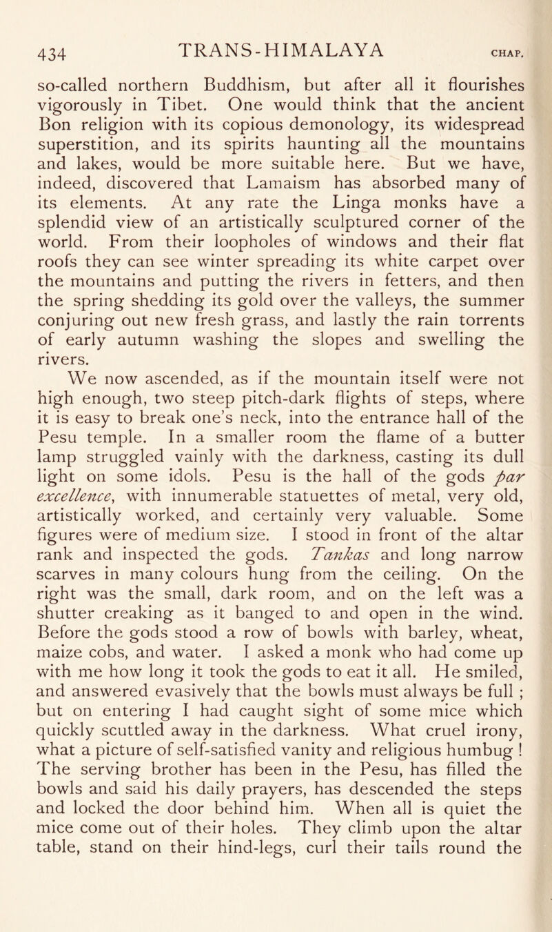 so-called northern Buddhism, but after all it flourishes vigorously in Tibet. One would think that the ancient Bon religion with its copious demonology, its widespread superstition, and its spirits haunting all the mountains and lakes, would be more suitable here. But we have, indeed, discovered that Lamaism has absorbed many of its elements. At any rate the Linga monks have a splendid view of an artistically sculptured corner of the world. From their loopholes of windows and their flat roofs they can see winter spreading its white carpet over the mountains and putting the rivers in fetters, and then the spring shedding its gold over the valleys, the summer conjuring out new fresh grass, and lastly the rain torrents of early autumn washing the slopes and swelling the rivers. We now ascended, as if the mountain itself were not high enough, two steep pitch-dark flights of steps, where it is easy to break one’s neck, into the entrance hall of the Pesu temple. In a smaller room the flame of a butter lamp struggled vainly with the darkness, casting its dull light on some idols. Pesu is the hall of the gods par excellence, with innumerable statuettes of metal, very old, artistically worked, and certainly very valuable. Some figures were of medium size. I stood in front of the altar rank and inspected the gods. Tankas and long narrow scarves in many colours hung from the ceiling. On the right was the small, dark room, and on the left was a shutter creaking as it banged to and open in the wind. Before the gods stood a row of bowls with barley, wheat, maize cobs, and water. I asked a monk who had come up with me how long it took the gods to eat it all. He smiled, and answered evasively that the bowls must always be full ; but on entering I had caught sight of some mice which quickly scuttled away in the darkness. What cruel irony, what a picture of self-satisfied vanity and religious humbug ! The serving brother has been in the Pesu, has filled the bowls and said his daily prayers, has descended the steps and locked the door behind him. When all is quiet the mice come out of their holes. They climb upon the altar table, stand on their hind-legs, curl their tails round the