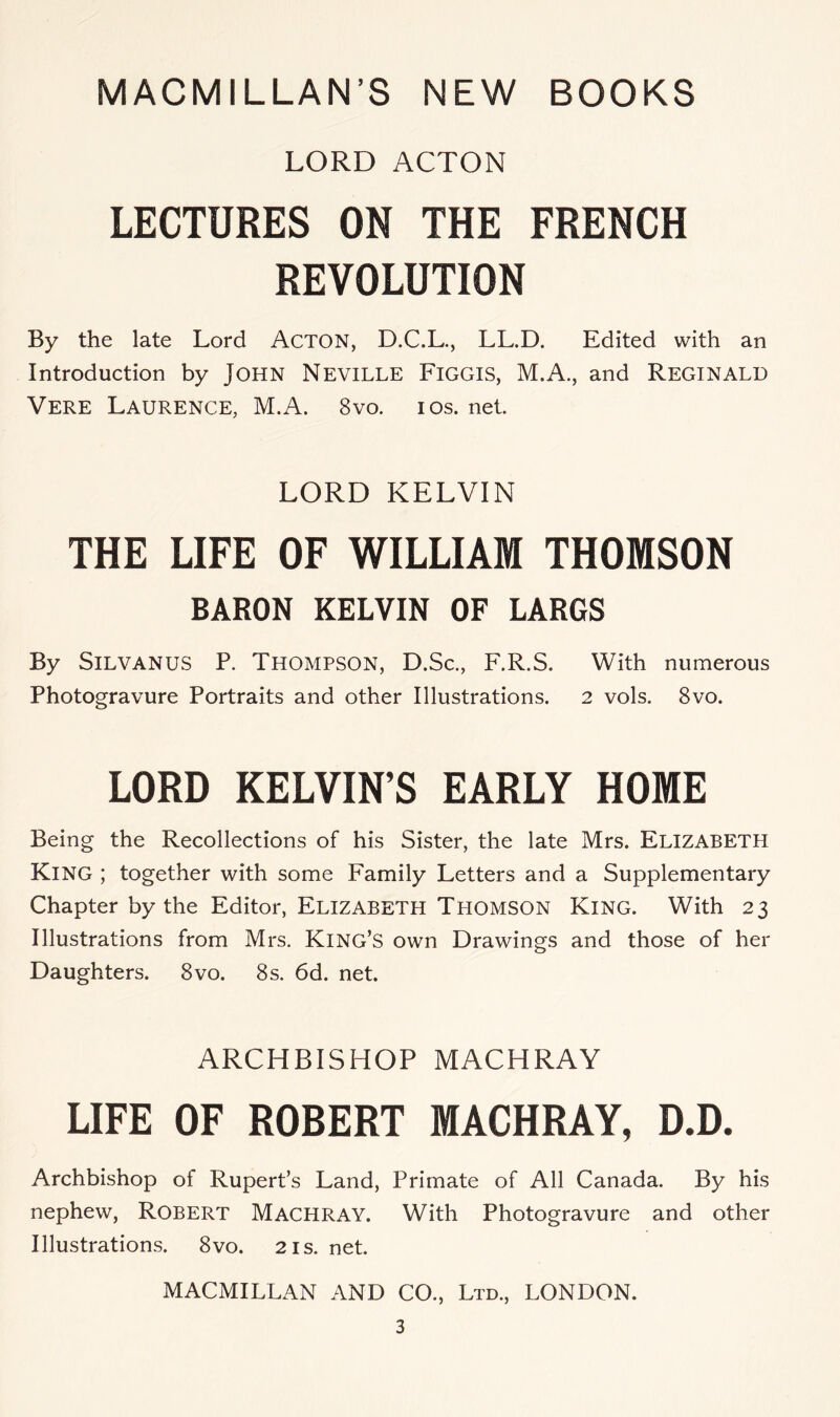 LORD ACTON LECTURES ON THE FRENCH REVOLUTION By the late Lord Acton, D.C.L., LL.D. Edited with an Introduction by JOHN NEVILLE FiGGIS, M.A., and REGINALD Vere Laurence, M.A. 8vo. ios. net. LORD KELVIN THE LIFE OF WILLIAM THOMSON BARON KELVIN OF LARGS By SiLVANUS P. Thompson, D.Sc., F.R.S. With numerous Photogravure Portraits and other Illustrations. 2 vols. 8vo. LORD KELVIN’S EARLY HOME Being the Recollections of his Sister, the late Mrs. Elizabeth King ; together with some Family Letters and a Supplementary Chapter by the Editor, Elizabeth Thomson King. With 23 Illustrations from Mrs. King’s own Drawings and those of her Daughters. 8vo. 8s. 6d. net. ARCHBISHOP MACHRAY UFE OF ROBERT MACHRAY, D.D. Archbishop of Rupert’s Land, Primate of All Canada. By his nephew, Robert Machray. With Photogravure and other Illustrations. 8vo. 21s. net. MACMILLAN AND CO., Ltd., LONDON.