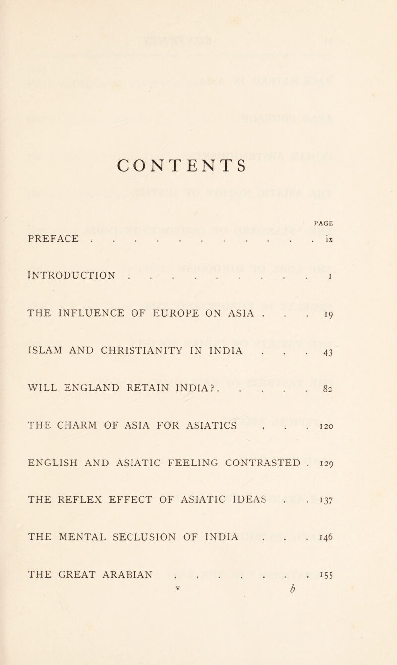 CONTENTS PAGE PREFACE ........... ix INTRODUCTION i THE INFLUENCE OF EUROPE ON ASIA ... 19 ISLAM AND CHRISTIANITY IN INDIA ... 43 WILL ENGLAND RETAIN INDIA? 82 THE CHARM OF ASIA FOR ASIATICS . . .120 ENGLISH AND ASIATIC FEELING CONTRASTED . 129 THE REFLEX EFFECT OF ASIATIC IDEAS . . 137 THE MENTAL SECLUSION OF INDIA . . .146 THE GREAT ARABIAN 155