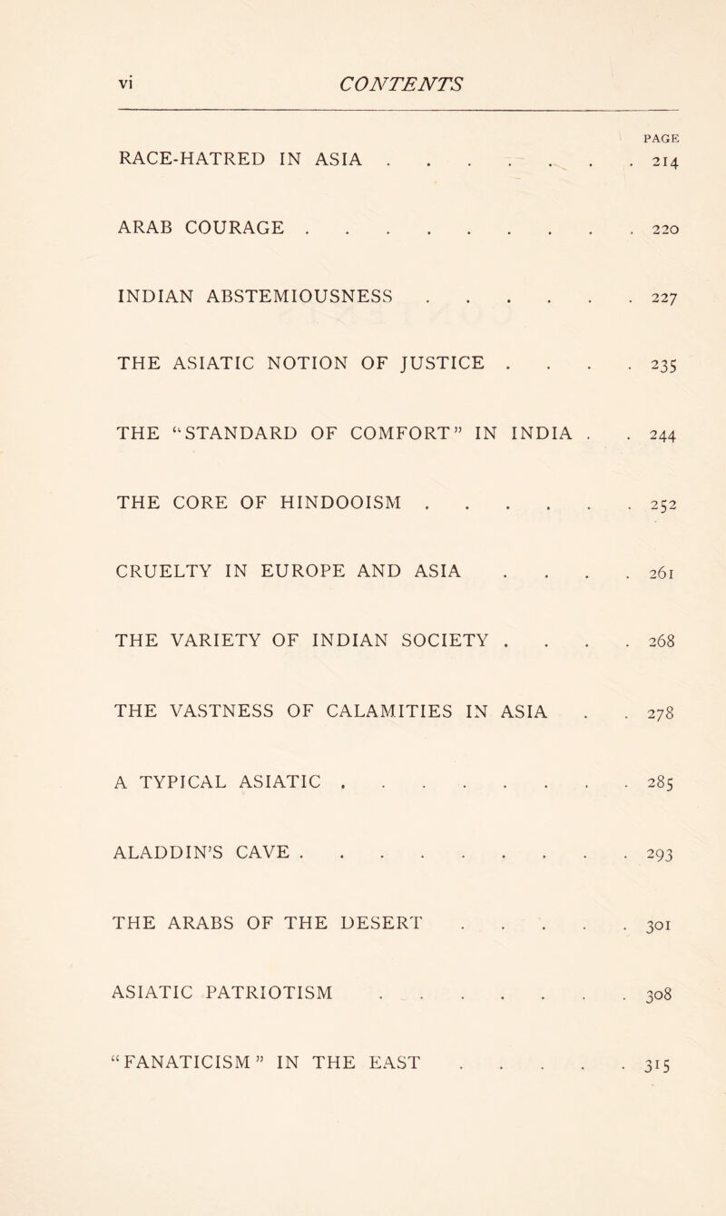 RACE-HATRED IN ASIA . * • • PAGE . 214 ARAB COURAGE • • • . 220 INDIAN ABSTEMIOUSNESS • • • . 227 THE ASIATIC NOTION OF JUSTICE • • • • 235 THE “ STANDARD OF COMFORT” IN INDIA . • 244 THE CORE OF HINDOOISM . • • • . 252 CRUELTY IN EUROPE AND ASIA . . 26l THE VARIETY OF INDIAN SOCIETY • • • . 268 THE VASTNESS OF CALAMITIES IN ASIA CO A TYPICAL ASIATIC .... . . 285 ALADDIN’S CAVE • • • • 293 THE ARABS OF THE DESERT * ♦ • • 301 ASIATIC PATRIOTISM • G-> O OO “ FANATICISM ” IN THE EAST • 315