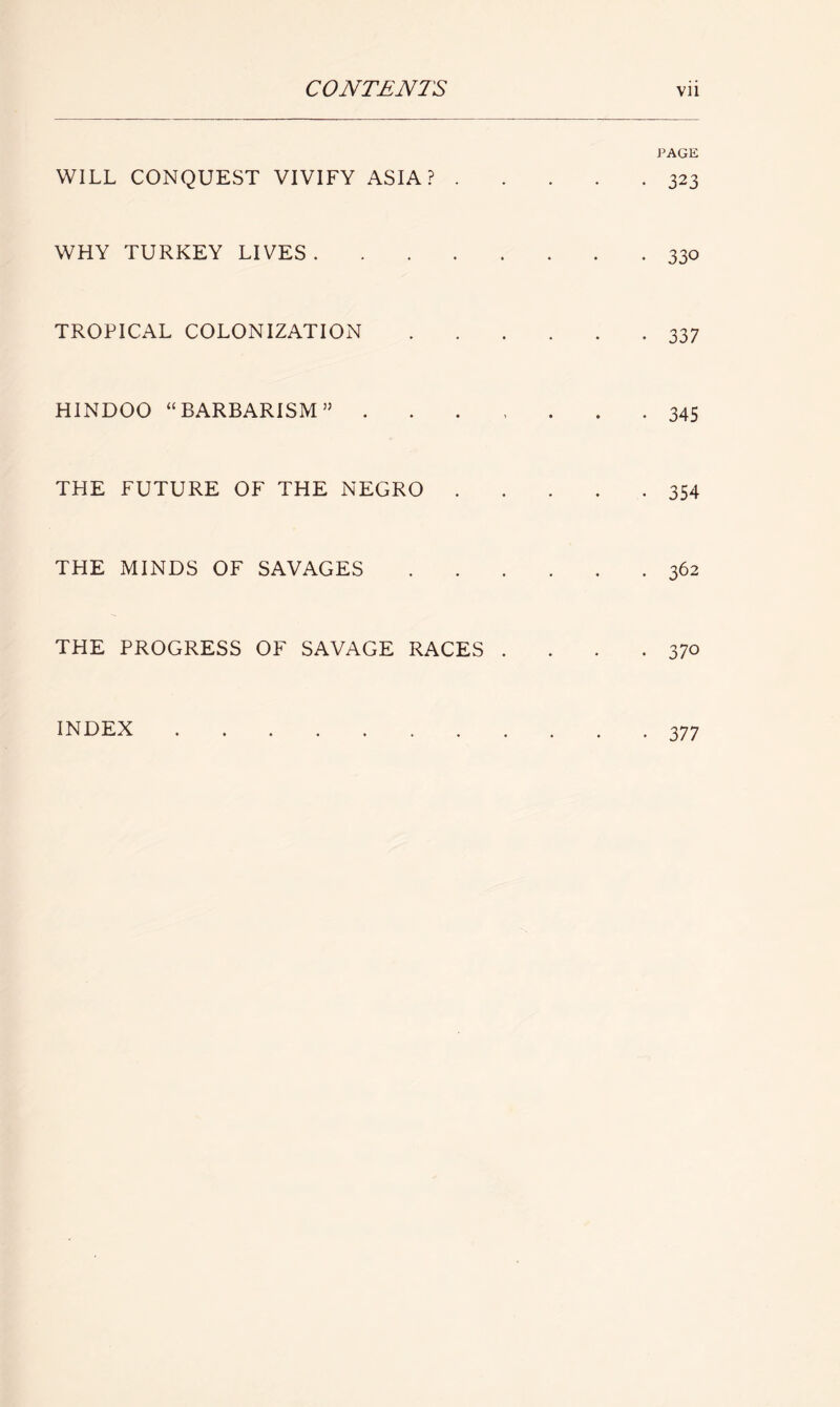 WILL CONQUEST VIVIFY ASIA? . WHY TURKEY LIVES TROPICAL COLONIZATION HINDOO “BARBARISM55 . THE FUTURE OF THE NEGRO . THE MINDS OF SAVAGES THE PROGRESS OF SAVAGE RACES . INDEX PAGE • 323 • 330 • 337 • 345 • 354 . 362 • 370 • 377