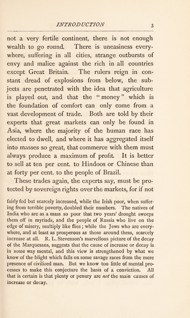 not a very fertile continent, there is not enough wealth to go round. There is uneasiness every- where, suffering in all cities, strange outbursts of envy and malice against the rich in all countries except Great Britain. The rulers reign in con- stant dread of explosions from below, the sub- jects are penetrated with the idea that agriculture is played out, and that the “ money ” which is the foundation of comfort can only come from a vast development of trade. Both are told by their experts that great markets can only be found in Asia, where the majority of the human race has elected to dwell, and where it has aggregated itself into masses so great, that commerce with them must always produce a maximum of profit. It is better to sell at ten per cent, to Hindoos or Chinese than at forty per cent, to the people of Brazil. These trades again, the experts say, must be pro- tected by sovereign rights over the markets, for if not fairly fed but scarcely increased, while the Irish poor, when suffer- ing from terrible poverty, doubled their numbers. The natives of India who are as a mass so poor that two years’ drought sweeps them off in myriads, and the people of Russia who live on the edge of misery, multiply like flies; while the Jews who are every- where, and at least as prosperous as those around them, scarcely increase at all. R. L. Stevenson's marvellous picture of the decay of the Marquesans, suggests that the cause of increase or decay is in some way mental, and this view is strengthened by what we know of the blight which falls on some savage races from the mere presence of civilized man. But we know too little of mental pro- cesses to make this conjecture the basis of a conviction. All that is certain is that plenty or penury are not the main causes of increase or decay.