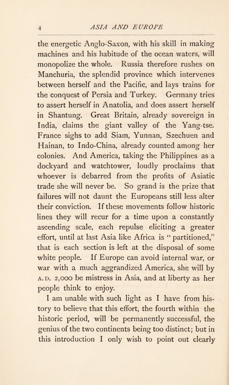 the energetic Anglo-Saxon, with his skill in making machines and his habitude of the ocean waters, will monopolize the whole. Russia therefore rushes on Manchuria, the splendid province which intervenes between herself and the Pacific, and lays trains for the conquest of Persia and Turkey. Germany tries to assert herself in Anatolia, and does assert herself in Shantung. Great Britain, already sovereign in India, claims the giant valley of the Yang-tse. France sighs to add Siam, Yunnan, Szechuen and Hainan, to Indo-China, already counted among her colonies. And America, taking the Philippines as a dockyard and watchtower, loudly proclaims that whoever is debarred from the profits of Asiatic trade she will never be. So grand is the prize that failures will not daunt the Europeans still less alter their conviction. If these movements follow historic lines they will recur for a time upon a constantly ascending scale, each repulse eliciting a greater effort, until at last Asia like Africa is “ partitioned,” that is each section is left at the disposal of some white people. If Europe can avoid internal war, or war with a much aggrandized America, she will by a. d. 2,000 be mistress in Asia, and at liberty as her people think to enjoy. I am unable with such light as I have from his- tory to believe that this effort, the fourth within the historic period, will be permanently successful, the genius of the two continents being too distinct; but in this introduction I only wish to point out clearly