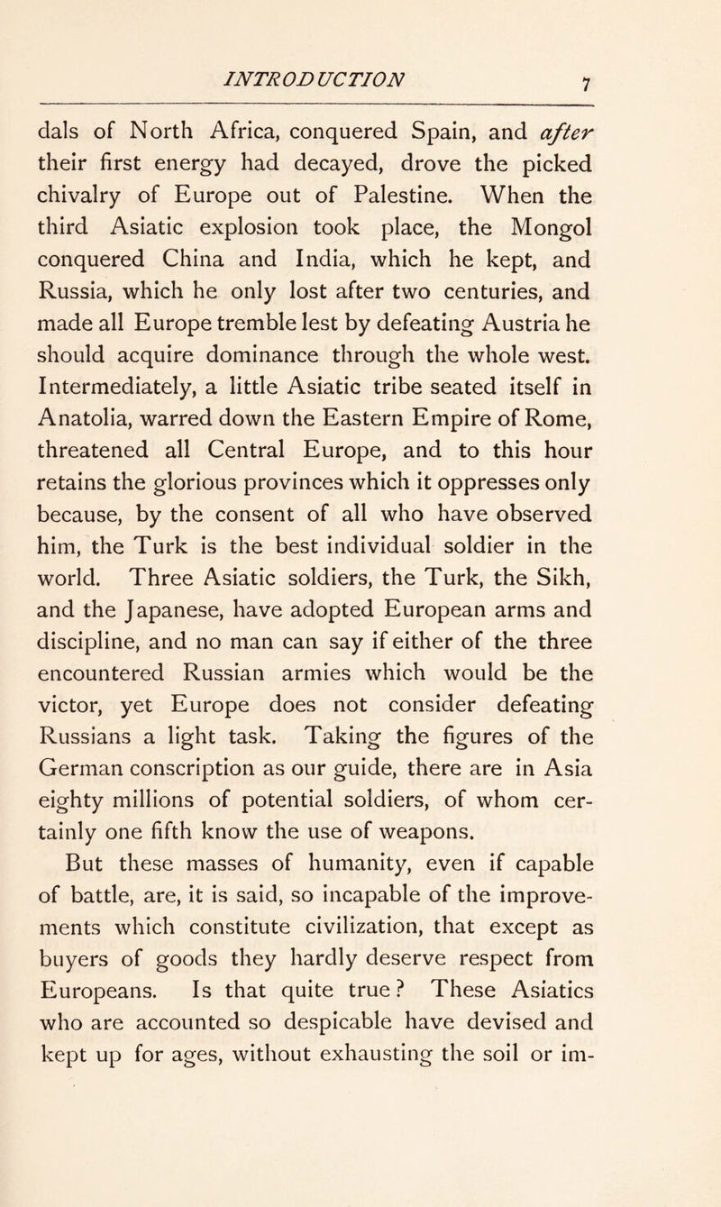 dais of North Africa, conquered Spain, and after their first energy had decayed, drove the picked chivalry of Europe out of Palestine. When the third Asiatic explosion took place, the Mongol conquered China and India, which he kept, and Russia, which he only lost after two centuries, and made all Europe tremble lest by defeating Austria he should acquire dominance through the whole west. Intermediately, a little Asiatic tribe seated itself in Anatolia, warred down the Eastern Empire of Rome, threatened all Central Europe, and to this hour retains the glorious provinces which it oppresses only because, by the consent of all who have observed him, the Turk is the best individual soldier in the world. Three Asiatic soldiers, the Turk, the Sikh, and the Japanese, have adopted European arms and discipline, and no man can say if either of the three encountered Russian armies which would be the victor, yet Europe does not consider defeating Russians a light task. Taking the figures of the German conscription as our guide, there are in Asia eighty millions of potential soldiers, of whom cer- tainly one fifth know the use of weapons. But these masses of humanity, even if capable of battle, are, it is said, so incapable of the improve- ments which constitute civilization, that except as buyers of goods they hardly deserve respect from Europeans. Is that quite true ? These Asiatics who are accounted so despicable have devised and kept up for ages, without exhausting the soil or im-