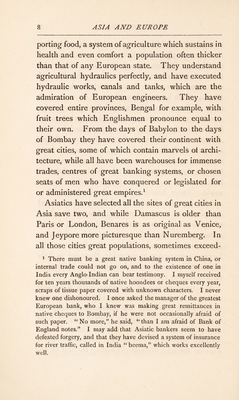 porting food, a system of agriculture which sustains in health and even comfort a population often thicker than that of any European state. They understand agricultural hydraulics perfectly, and have executed hydraulic works, canals and tanks, which are the admiration of European engineers. They have covered entire provinces, Bengal for example, with fruit trees which Englishmen pronounce equal to their own. From the days of Babylon to the days of Bombay they have covered their continent with great cities, some of which contain marvels of archi- tecture, while all have been warehouses for immense trades, centres of great banking systems, or chosen seats of men who have conquered or legislated for or administered great empires.1 Asiatics have selected all the sites of great cities in Asia save two, and while Damascus is older than Paris or London, Benares is as original as Venice, and Jeypore more picturesque than Nuremberg. In all those cities great populations, sometimes exceed- 1 There must be a great native banking system in China, or internal trade could not go on, and to the existence of one in India every Anglo-Indian can bear testimony. I myself received for ten years thousands of native hoondees or cheques every year, scraps of tissue paper covered with unknown characters. I never knew one dishonoured. I once asked the manager of the greatest European bank, who I knew was making great remittances in native cheques to Bombay, if he were not occasionally afraid of such paper. “ No more,” he said, “ than I am afraid of Bank of England notes.” I may add that Asiatic bankers seem to have defeated forgery, and that they have devised a system of insurance for river traffic, called in India “ beema,” which works excellently well.