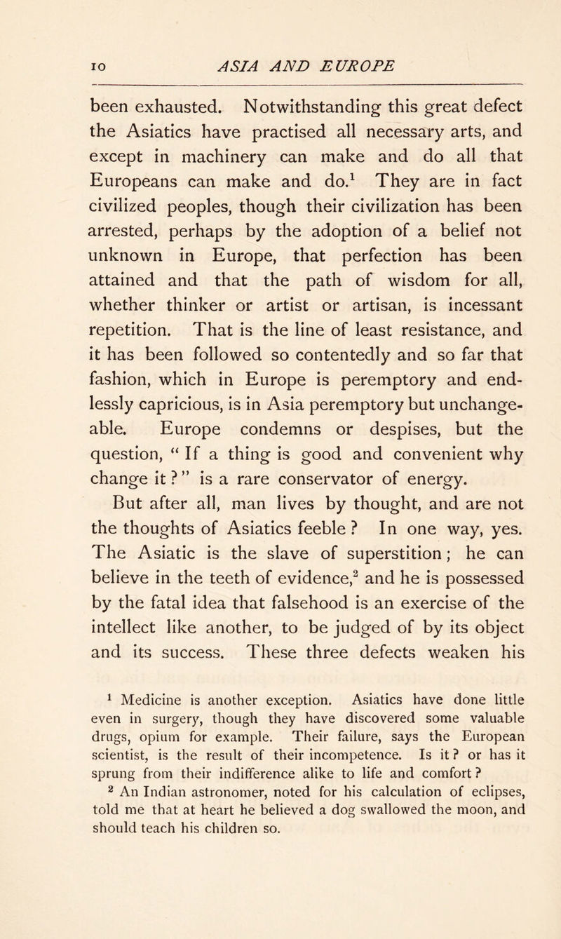 been exhausted. Notwithstanding this great defect the Asiatics have practised all necessary arts, and except in machinery can make and do all that Europeans can make and do.1 They are in fact civilized peoples, though their civilization has been arrested, perhaps by the adoption of a belief not unknown in Europe, that perfection has been attained and that the path of wisdom for all, whether thinker or artist or artisan, is incessant repetition. That is the line of least resistance, and it has been followed so contentedly and so far that fashion, which in Europe is peremptory and end- lessly capricious, is in Asia peremptory but unchange- able. Europe condemns or despises, but the question, “If a thing is good and convenient why change it ? ” is a rare conservator of energy. But after all, man lives by thought, and are not the thoughts of Asiatics feeble ? In one way, yes. The Asiatic is the slave of superstition ; he can believe in the teeth of evidence,2 and he is possessed by the fatal idea that falsehood is an exercise of the intellect like another, to be judged of by its object and its success. These three defects weaken his 1 Medicine is another exception. Asiatics have done little even in surgery, though they have discovered some valuable drugs, opium for example. Their failure, says the European scientist, is the result of their incompetence. Is it ? or has it sprung from their indifference alike to life and comfort ? 2 An Indian astronomer, noted for his calculation of eclipses, told me that at heart he believed a dog swallowed the moon, and should teach his children so.