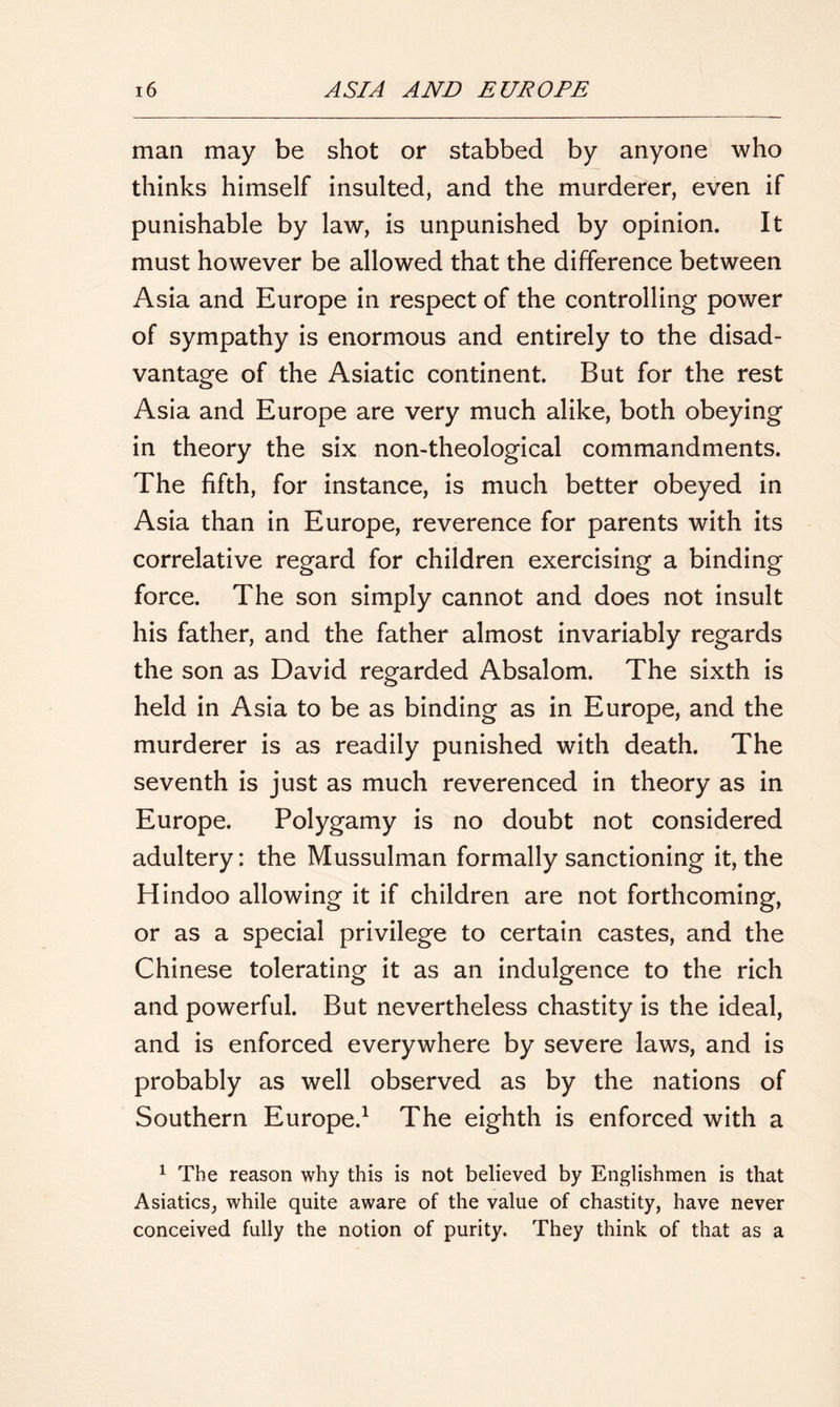 man may be shot or stabbed by anyone who thinks himself insulted, and the murderer, even if punishable by law, is unpunished by opinion. It must however be allowed that the difference between Asia and Europe in respect of the controlling power of sympathy is enormous and entirely to the disad- vantage of the Asiatic continent. But for the rest Asia and Europe are very much alike, both obeying in theory the six non-theological commandments. The fifth, for instance, is much better obeyed in Asia than in Europe, reverence for parents with its correlative regard for children exercising a binding force. The son simply cannot and does not insult his father, and the father almost invariably regards the son as David regarded Absalom. The sixth is held in Asia to be as binding as in Europe, and the murderer is as readily punished with death. The seventh is just as much reverenced in theory as in Europe. Polygamy is no doubt not considered adultery: the Mussulman formally sanctioning it, the Hindoo allowing it if children are not forthcoming, or as a special privilege to certain castes, and the Chinese tolerating it as an indulgence to the rich and powerful. But nevertheless chastity is the ideal, and is enforced everywhere by severe laws, and is probably as well observed as by the nations of Southern Europe.1 The eighth is enforced with a 1 The reason why this is not believed by Englishmen is that Asiatics, while quite aware of the value of chastity, have never conceived fully the notion of purity. They think of that as a