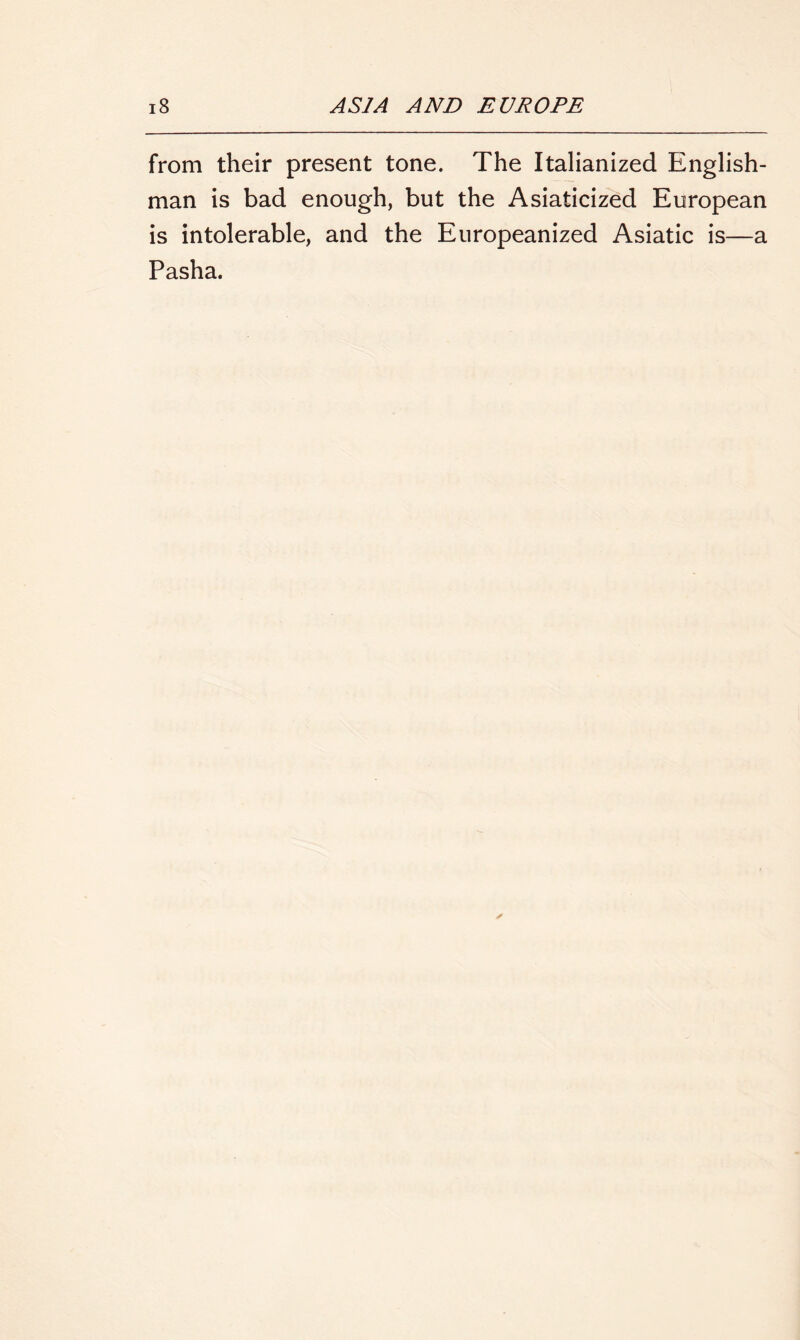 from their present tone. The Italianized English- man is bad enough, but the Asiaticized European is intolerable, and the Europeanized Asiatic is—a Pasha.